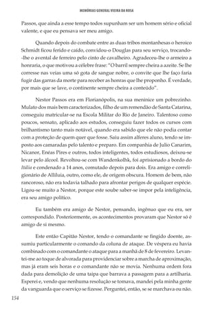 154
Memórias General Vieira da Rosa
Passos, que ainda a esse tempo todos supunham ser um homem sério e oficial
valente, e que eu pensava ser meu amigo.
Quando depois do combate entre as duas tribos montanhesas o heroico
Schmidt ficou ferido e caído, convidou-o Douglas para seu serviço, trocando-
-lhe o avental de ferreiro pelo cinto de cavalheiro. Agradeceu-lhe o armeiro a
honraria, o que motivou a célebre frase: “O barril sempre cheira a azeite. Se lhe
corresse nas veias uma só gota de sangue nobre, o convite que lhe faço faria
fugir das garras da morte para receber as honras que lhe proponho. É verdade,
por mais que se lave, o continente sempre cheira a conteúdo”.
Nestor Passos era em Florianópolis, na sua meninice um pobrezinho.
Mulato dos mais bem caracterizados, filho de um remendão de Santa Catarina,
conseguiu matricular-se na Escola Militar do Rio de Janeiro. Talentoso como
poucos, sensato, aplicado aos estudos, conseguiu fazer todos os cursos com
brilhantismo tanto mais notável, quando era sabido que ele não podia contar
com a proteção de quem quer que fosse. Saiu assim alferes aluno, tendo se im-
posto aos camaradas pelo talento e preparo. Em companhia de Julio Canarim,
Nicanor, Enéas Pires e outros, todos inteligentes, todos estudiosos, deixou-se
levar pelo álcool. Revoltou-se com Wandenkolhk, foi aprisionado a bordo do
Itália e condenado a 14 anos, comutado depois para dois. Era amigo e correli-
gionário de Alliluia, outro, como ele, de origem obscura. Homem de bem, não
rancoroso, não era todavia talhado para afrontar perigos de qualquer espécie.
Ligou-se muito a Nestor, porque este soube saber-se impor pela inteligência,
era seu amigo político.
Eu também era amigo de Nestor, pensando, ingênuo que eu era, ser
correspondido. Posteriormente, os acontecimentos provaram que Nestor só é
amigo de si mesmo.
Este então Capitão Nestor, tendo o comandante se fingido doente, as-
sumiu particularmente o comando da coluna de ataque. De véspera eu havia
combinado com o comandante o ataque para a manhã de 8 de fevereiro. Levan-
tei-me ao toque de alvorada para providenciar sobre a marcha de aproximação,
mas já eram seis horas e o comandante não se movia. Nenhuma ordem fora
dada para demolição de uma taipa que barrava a passagem para a artilharia.
Esperei e, vendo que nenhuma resolução se tomava, mandei pela minha gente
da vanguarda que o serviço se fizesse. Perguntei, então, se se marchava ou não.
 