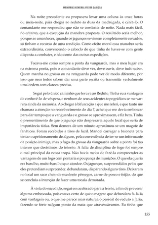155
Memórias General Vieira da Rosa
Na noite precedente eu propusera levar uma coluna às onze horas
ou meia-noite, para chegar ao reduto às duas da madrugada, e cercá-lo. O
comandante me respondeu que não se combatia de noite. Nada mais fácil,
no entanto, que a execução da manobra proposta. O resultado seria melhor,
porque ao amanhecer, quando os jagunços se vissem completamente cercados,
só tinham o recurso de uma rendição. Como efeito moral essa manobra seria
extraordinária, convencendo o caboclo de que tinha de haver-se com gente
disposta a combater, e não como das outras expedições.
Tocava-me como sempre a ponta da vanguarda, mas o meu lugar era
na extrema ponta, pois o comandante deve ver, deve ouvir, deve tudo saber.
Quem marcha no grosso ou na retaguarda pode ver de modo diferente, por
isso que nem todos sabem dar uma parte escrita ou transmitir verbalmente
uma ordem com clareza precisa.
	 Segui pelo único caminho que levava ao Reduto. Tinha eu a vantagem
de conhecê-lo de véspera, e nenhum de seus acidentes topográficos se me var-
rera ainda da memória. Ao chegar à bifurcação a que me referi, e que tanto me
chamara a atenção no reconhecimento do dia 7, achei que me devia emboscar
para dar tempo que a vanguarda e o grosso se aproximassem, e fiz bem. Tinha
o pressentimento de que o jagunço não desprezaria aquele local que seria de
importância tática. Sem demora de um minuto aproximou-se um magote de
fanáticos. Foram recebidos a tiros de fuzil. Mandei carregar a baioneta para
tentar o aprisionamento de alguns, pela conveniência de ter-se um informante
da posição inimiga, mas o fogo do grosso da vanguarda sobre a ponta foi tão
intenso que desistimos do intento. A falta de disciplina de fogo foi sempre
o mal principal da nossa tropa. Não havia meios de fazê-la compreender as
vantagens de um fogo com pontaria e poupança de munições. O que ela queria
era barulho, muito barulho que atordoe. Os jagunços, surpreendidos pelos que
eles pretendiam surpreender, debandaram, disparando alguns tiros. Deixaram
no local um saco cheio de excelente pêssegos, carne de porco e feijão, do que
se concluía a intenção de fazer uma tocaia demorada.
À vista do sucedido, segui em acelerado para a frente, a fim de prevenir
alguma emboscada, pois estava certo de que o magote que debandara fa-la-ia
com vantagem ou, o que me parece mais natural, o pessoal do reduto a faria,
fazendo-se forte nalgum ponto da mata que atravessávamos. Eu tinha que
 