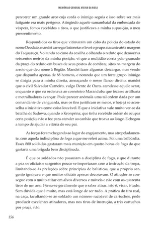 156
Memórias General Vieira da Rosa
percorrer um grande arco cuja corda o inimigo seguia e isso sobre ser mais
fatigante era mais perigoso. Atingindo aquele samambaial da emboscada de
véspera, fomos recebidos a tiros, o que justificava a minha suposição, o meu
pressentimento.
Respondidos os tiros que vitimaram um cabo da polícia do estado de
nome Deodato, mandei carregar baionetas e levei o grupo atacante até a margem
do Taquaruçu. Voltando ao cimo da coxilha e olhando o reduto que demorava
seiscentos metros da minha posição, vi que a multidão corria pelo gramado
da praça do reduto em busca de seus postos de combate, sitos na margem do
arroio que deu nome à Região. Mandei fazer algumas descargas, mas vendo
que dispunha apenas de 88 homens, e notando que um forte grupo inimigo
se dirigia para a minha direita, ameaçando o nosso flanco direito, mandei
que o civil Salvador Carneiro, vulgo Dente de Ouro, atendesse aquele setor,
enquanto o que eu ordenava ao corneteiro Maranduba que tocasse artilharia
e metralhadoras avançar. Pode parecer anômala uma tal ordem dada por um
comandante de vanguarda, mas os fins justificam os meios, e hoje já se acon-
selha a iniciativa como coisa louvável. E que a iniciativa vale muito ver-se da
batalha de Sadowa, quando o Kronprinz, que tinha recebido ordem de ocupar
certa posição, não o fez para atender ao canhão que troava ao longe. E chegou
a tempo de ajudar a vitória de seu pai.
As forças foram chegando ao lugar do engajamento, mas atropeladamen-
te, com aquela indisciplina de fogo a que me referi acima. Foi uma balbúrdia.
Esses 800 soldados gastaram mais munição em quatro horas de fogo do que
gastaria uma brigada bem disciplinada.
É que os soldados não possuíam a disciplina de fogo, é que durante
a paz os oficiais e sargentos pouco se importaram com a instrução da tropa,
limitando-se às preleções sobre princípios de balísticas, que o próprio sar-
gento ignorava e que muitos oficiais apenas decoravam. O atirador se con-
segue com o muito atirar em alvos diversos e móveis e não com os quarenta
tiros de um ano. Pensa-se geralmente que o saber atirar, isto é, visar, é tudo.
Sem dúvida que é muito, mas está longe de ser tudo. A prática do tiro real,
na caça, facultando-se ao soldado um número razoável de cartuchos, pode
produzir excelentes atiradores, mas nos tiros de instrução, a três cartuchos
por praça, não.
 