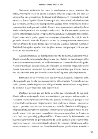 157
Memórias General Vieira da Rosa
O tiroteio, iniciado às dez horas da manhã com os meus primeiros dis-
paros, prolongou-se até às quatro da tarde, tendo-se disparado 175 tiros de
schrapnells e um sem-número de fitas de metralhadoras. O comandante provi-
sório da coluna, Capitão Nestor Passos, que não tivera a lealdade de dizer-nos
que o comandante ficara no acampamento, doente, havia combinado o assalto
para o centésimo disparo de canhão. Como vimos, quase o dobro do estipulado
havia sido disparado e não se cogitava de atacar. Às 4 horas recebi ordem de
fazer a aproximação. Devia ser apoiado pela coluna de Adalberto de Menezes.
Segui com a minha gente e postei-me a quatrocentos metros da posição inimi-
ga, onde tiroteei à vontade. Esperei a ordem de prosseguimento, mas esperei
em vão. Depois de muito tempo apareceram-me Gustavo Schmidt e Antenor
Taulois de Mesquita, aquele como simples curioso, este para prevenir-me que
o assalto não se faria mais.
A coluna marchara do acampamento às oito da manhã. Nenhuma provi-
dência fora dada para o rancho das praças e dos oficiais, de maneira que, até a
hora em que cessou o tiroteio, os soldados estavam com o café da madrugada.
Não murmuravam porque o soldado brasileiro, ao assentar praça, sabe que o
passar fome numa campanha faz parte do compromisso que tomou, mas se
não reclamavam, nem por isso deixavam de enfraquecer psicologicamente.
Estávamos a 8 de fevereiro. Mês das trovoadas. Nesse dia sobreveio uma,
e bem grande que foi ela, que nos encharcou até a medula. Apesar do mês de
verão que era, o frio irrigelava-nos, obrigando-nos, arriscando-se a segurança
do bivaque, a fazer fogueiras para aquecer-nos.
Qualquer pessoa que em tarde de estio, na comodidade de sua resi-
dência, olha uma trovoada, teme a ação elétrica, que despeja raios e coriscos.
Há quem se deixe possuir de verdadeiro pânico, e com razão, porque o raio
é projétil de canhão que ninguém sabe para onde faz a visada. Imagine-se
agora o que será uma terrível tempestade, cheia de ribombos e relâmpagos,
em plena mata, sob árvores colossais, sem abrigo de qualquer espécie, no âni-
mo de um nervoso que ouve em cada trovão a voz ameaçadora de Jeová, em
cada fuzil uma granada jogada pelo Diabo. E nessa tarde de 8 de fevereiro, ao
Sudoeste apareceram, ali por uma hora da tarde, cúmulos que se apresenta-
vam bizarramente, ora apresentando a forma de enormes edifícios ameiados,
com canhoneiras e bastões, ora formidáveis dragões que lembram a terciária
 