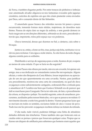 158
Memórias General Vieira da Rosa
da Terra, e também elegantes perfis. Por entre troncos de pinheiros e imbuias
esse amontoado alvadio afigurava-se-nos fantasmas evocados pelo jagunço
crendeiro, exércitos de espíritos em que eles criam piamente como enviados
por Deus, sob o comando direto de São Sebastião.
O amarelado quase branco das referidas nuvens foi pouco a pouco
escurecendo, tomando formas mais nítidas, majestosas, de desenhos mais
firmes. Passou do sépia claro ao negro da ardósia, e sem grande demora os
fuzis rasgavam-se em direções diferentes, zebrando-as de ouro, precedendo o
trovão que, imponente, rolou pelo espaço sua voz poderosa.
Chuva torrencial, dessas que dizemos no Sul, a cântaros, caiu sobre o
bivaque.
Juntava-se, então, a fome ao frio, mas, justiça seja feita, nenhuma voz se
elevou para reclamar. Caiu água a noite inteira. Às oito horas da noite chegou
alguma comida para os soldados.
Distribuído o serviço de segurança para a noite, ficamos de pé, à espera
ao menos de uma estiada. O que se faria no dia seguinte?
Nestor Passos não obrara por medo, não era um covarde, foi apenas um
amigo, mas a sua dedicação ao comandante custou-lhe má reputação. Alguns
oficiais, e entre eles Benjamin da Costa Ribeiro, foram impiedosos na aprecia-
ção de um ato que aparentemente era uma covardia. Nestor, para justificar
seu procedimento, mostrou-me uma carta do comandante, na qual ele dava
os jagunços como suficientemente castigados, ordenando-lhes a retirada para
o amanhecer de 9. Lembro-me bem que Gustavo Schmidt era de parecer que
dali se marchasse para Caraguatá. Devia ter sido este, de fato, o procedimento
da coluna, se disposta e pelejar. Na manhã seguinte, antes de amanhecer, pro-
curamos, auxiliados pelos nossos binóculos, ver o que se passava no reduto. O
movimento durante a noite fora grande lá dentro. Víamos pequenas luzes que
se moviam em todos os sentidos, ouvíamos latido de cães e vozear de povo.
Tudo isso me fez prevenir: os jagunços recebem reforço ou tratam da retirada.
O dia nado, tudo visível, pudemos lobrigar uma linha de atiradores
deitados defronte das trincheiras. Vimos também cães que trotavam com as
caudas entre as pernas e porcos que fossavam qualquer coisa. Propus que se
fizesse um disparo de artilharia para sabermos que homens eram aqueles que
 