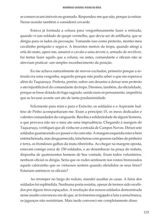 159
Memórias General Vieira da Rosa
se conservavam imóveis no gramado. Respondeu-me que não, porque ia retirar.
Nessa ocasião também o considerei covarde.
Estava já formada a coluna para vergonhosamente fazer a retirada,
quando vi um soldado de quepe vermelho, que devia ser de artilharia, que se
dirigia para os lados da povoação. Tomando isso como pretexto, montei meu
cavalinho periquito e segui-o. A trezentos metros da tropa, quando atingi a
orla do mato, apeei-me, amarrei o cavalo a uma árvore e, armado de revólver,
fui tentar fazer aquilo que a coluna, ou antes, comandante e oficiais não se
atreviam praticar: um simples reconhecimento da posição.
Eu me achava naturalmente de nervos excitados, primeiro porque a re-
tirada era uma vergonha, segundo porque não podia saber o que me esperava
além do Taquaruçu. Preferia, porém, sofrer um desastre a deixar sem protesto
o ato injustificável do comandante da tropa. Diremos, também, da oficialidade,
porque se fosse dotada do fogo sagrado, unida num só pensamento, impediria
que se levasse avante um ato de tanta pusilanimidade.
Felizmente para mim e para o Exército, os soldados e o Aspirante Isal-
tino de Pinho acompanharam-me. Eram a princípio 15, os meus dedicados e
valentes comandados da vanguarda. Recebia a solidariedade de alguns homens,
o que provava não ser o meu ato uma imprudência. Chegando à margem do
Taquaruçu, verifiquei que ali vinha ter a estrada de Campos Novos. Deixei sete
soldados guarnecendo-a e passei o rio com oito. A margem esquerda estava bem
entrincheirada, mas desguarnecida, trincheiras com grossos rachões de pinheiro
e terra, os frondosos galhos da mata ribeirinha. Ao chegar na margem oposta,
estavam comigo cerca de 150 soldados, e ao desembocar na praça do reduto,
dispunha de quatrocentos homens de boa vontade. Eram todos voluntários,
nenhum oficial os dirigia. Seria que os rudes sentissem nos rostos bronzeados
aquele calorzinho que os virtuosos sentem quando ofendidos os seus brios?
Estariam anêmicos os oficiais?
Ao irromper no largo do reduto, mandei assaltar as casas. A fúria dos
soldados foi esplêndida. Nenhuma porta resistiu, apesar de termos sido recebi-
dos por alguns tiros espaçados. A resolução dos nossos soldados demonstrada
nesse assalto convenceu-me de que, se tivéssemos engajado a luta a arma branca,
os jagunços não resistiriam. Mais tarde convenci-me completamente disso.
 