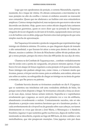 160
Memórias General Vieira da Rosa
Logo que nos apoderamos da posição, o corneta Maranduba, esponta-
neamente, fez o toque de vitória. Os oficiais começaram a movimentar-se de
suas posições no alto da coxilha e vieram cá embaixo assumir ou reassumir
seus comandos. Quase que me abafaram e ao Isaltino com seus entusiásticos
amplexos. Correu o tempo implacável, mas na época em que escrevo não se tem
decorrido um decênio. Hoje, quem ouve certos oficiais daquela luta contarem
suas proezas guerreiras, quem os ouve dizer que na jornada de Taquaruçu
ninguém devia ser elogiado ou deviam sê-lo todos, equiparando meus serviços
e os de Isaltino com os deles, julga que fizeram coisa mais perigosa do que uma
simples marcha de aproximação.
Em Taquaruçu foi somente a ponta da vanguarda que experimentou fogo
inimigo em distância mínima. Os outros, os que chegaram depois de tomado
o alto samambaial, o que fizeram foi atirar a esmo para dentro do reduto, de
Mauser, maxins e canhões. Os tiros de Winchester calibre 44 não podiam atin-
gir a nossa posição, porque ela estava fora das 600 jardas da sua alça de mira.
Chamou-se de Combate de Taquaruçu mas... combate verdadeiramente
não foi senão com a ponta da vanguarda, em poucos minutos apenas. O que
houve foi um ataque de forças regulares a uma posição civil quase desarmada.
Esses inimigos não podiam atingir-nos, como vimos, e o homem morto que
tivemos, parece, o foi por um tiro nosso, pois os soldados, sem ordem, atiravam
uns sobre os outros, na sofreguidão de chegar ao inimigo ou na ânsia de gastar
a munição, que lhe pesava na patrona.
Combate haveria decerto se tivéssemos assaltado no dia 8. O jagunço,
que se sustentou nas trincheiras sob uma verdadeira abóboda de balas, foi
porque estava bem disposto a brigar. Se tivéssemos colocado a força ao alcan-
ce de suas alças, nossas baixas seriam notáveis. Supunha-se e supúnhamos
erradamente que o jagunço, ao ouvir pela primeira vez a voz da artilharia,
abandonaria covardemente o reduto. Contrariamente sucedeu, não só não
abandonou a posição como mostrou heroísmo que só o fanatismo produz. A
cada arrebentamento de schrapnell ou de granada sobre suas cabeças, ouvíamos
distintamente os vivas que davam a José Maria, à Monarquia e à bandeira
brasileira. Jagunço vi que sustentou garbo sua bravura, digna de melhor sorte,
mostrando-se descoberto, exposto ao fogo de 800 fuzis, de dois canhões e seis
metralhadoras, que não poupavam munições. Uma jagunça veio por duas
 