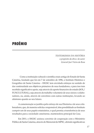 17
Memórias General Vieira da Rosa
Proêmio
TESTEMUNHA DA HISTÓRIA
a propósito da obra e do autor
General José Vieira da Rosa
	
	 Como a instituição cultural e científica mais antiga do Estado de Santa
Catarina, fundado que foi em 7 de setembro de 1896, o Instituto Histórico e
Geográfico de Santa Catarina – IHGSC tem envidado esforços no sentido de
dar continuidade aos objetivos primeiros de seus fundadores, e para isso tem
recebido significativo apoio, seja através do aporte financeiro do estado (SOL/
FUNCULTURAL), seja através do trabalho voluntário de seus sócios e colabo-
radores, ou, ainda, através de convênios com outras instituições, levando ao
otimismo quanto ao seu futuro.
A comemoração se justifica pelo esforço de sua Diretoria e de seus cola-
boradores, que, de maneira solícita e responsável, têm possibilitado ao Instituto
cumprir um de seus papéis estatutários, o qual premia a transferência de seus
resultados para a sociedade catarinense, mantenedora principal da Casa.
Em 2011, o IHGSC assinou convênio de cooperação com o Ministério
Público de Santa Catarina, através do Memorial do MPSC, abrindo significativas
 