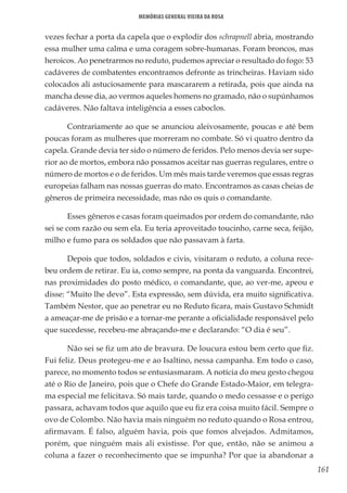 161
Memórias General Vieira da Rosa
vezes fechar a porta da capela que o explodir dos schrapnell abria, mostrando
essa mulher uma calma e uma coragem sobre-humanas. Foram broncos, mas
heroicos. Ao penetrarmos no reduto, pudemos apreciar o resultado do fogo: 53
cadáveres de combatentes encontramos defronte as trincheiras. Haviam sido
colocados ali astuciosamente para mascararem a retirada, pois que ainda na
mancha desse dia, ao vermos aqueles homens no gramado, não o supúnhamos
cadáveres. Não faltava inteligência a esses caboclos.
Contrariamente ao que se anunciou aleivosamente, poucas e até bem
poucas foram as mulheres que morreram no combate. Só vi quatro dentro da
capela. Grande devia ter sido o número de feridos. Pelo menos devia ser supe-
rior ao de mortos, embora não possamos aceitar nas guerras regulares, entre o
número de mortos e o de feridos. Um mês mais tarde veremos que essas regras
europeias falham nas nossas guerras do mato. Encontramos as casas cheias de
gêneros de primeira necessidade, mas não os quis o comandante.
Esses gêneros e casas foram queimados por ordem do comandante, não
sei se com razão ou sem ela. Eu teria aproveitado toucinho, carne seca, feijão,
milho e fumo para os soldados que não passavam à farta.
Depois que todos, soldados e civis, visitaram o reduto, a coluna rece-
beu ordem de retirar. Eu ia, como sempre, na ponta da vanguarda. Encontrei,
nas proximidades do posto médico, o comandante, que, ao ver-me, apeou e
disse: “Muito lhe devo”. Esta expressão, sem dúvida, era muito significativa.
Também Nestor, que ao penetrar eu no Reduto ficara, mais Gustavo Schmidt
a ameaçar-me de prisão e a tornar-me perante a oficialidade responsável pelo
que sucedesse, recebeu-me abraçando-me e declarando: “O dia é seu”.
Não sei se fiz um ato de bravura. De loucura estou bem certo que fiz.
Fui feliz. Deus protegeu-me e ao Isaltino, nessa campanha. Em todo o caso,
parece, no momento todos se entusiasmaram. A notícia do meu gesto chegou
até o Rio de Janeiro, pois que o Chefe do Grande Estado-Maior, em telegra-
ma especial me felicitava. Só mais tarde, quando o medo cessasse e o perigo
passara, achavam todos que aquilo que eu fiz era coisa muito fácil. Sempre o
ovo de Colombo. Não havia mais ninguém no reduto quando o Rosa entrou,
afirmavam. É falso, alguém havia, pois que fomos alvejados. Admitamos,
porém, que ninguém mais ali existisse. Por que, então, não se animou a
coluna a fazer o reconhecimento que se impunha? Por que ia abandonar a
 