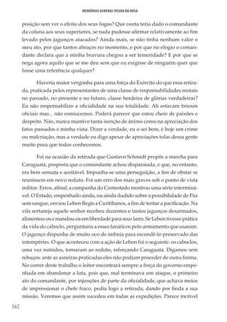 162
Memórias General Vieira da Rosa
posição sem ver o efeito dos seus fogos? Que conta teria dado o comandante
da coluna aos seus superiores, se nada pudesse afirmar relativamente ao fim
levado pelos jagunços atacados? Ainda mais, se não tinha nenhum valor o
meu ato, por que tantos abraços no momento, e por que no elogio o coman-
dante declara que a minha bravura chegou a ser temeridade? E por que se
nega agora aquilo que se me deu sem que eu exigisse de ninguém quer que
fosse uma referência qualquer?
Haveria maior vergonha para uma força do Exército do que essa retira-
da, praticada pelos representantes de uma classe de responsabilidades morais
no passado, no presente e no futuro, classe herdeira de glórias verdadeiras?
Eu não responsabilizo a oficialidade na sua totalidade. Ali estavam briosos
oficiais mas... não esmiucemos. Poderá parecer que estou cheio de paixões e
despeito. Não, nunca mantive tanta isenção de ânimo como na apreciação dos
fatos passados e minha vista. Dizer a verdade, eu o sei bem, é hoje um crime
ou malcriação, mas a verdade eu digo apesar de apreciações tolas dessa gente
muito pura que todos conhecemos.
Foi na ocasião da retirada que Gustavo Schmidt propôs a marcha para
Caraguatá, proposta que o comandante achou disparatada, e que, no entanto,
era bem sensata e aceitável. Impunha-se uma perseguição, a fim de obstar se
reunissem em novo reduto. Foi um erro dos mais graves sob o ponto de vista
militar. Erros, afinal, a campanha do Contestado mostrou uma série interminá-
vel. O Estado, empenhado ainda, ou ainda iludido sobre a possibilidade de Paz
sem sangue, enviou Lebon Regis a Curitibanos, a fim de tentar a pacificação. Na
vila sertaneja aquele senhor recebeu duzentos e tantos jagunços desarmados,
alimentou-os e mandou-os em liberdade para seus lares. Se Lebon tivesse prática
da vida do caboclo, perguntaria a esses fanáticos pelo armamento que usaram.
O jagunço dispunha de muito oco de imbuia para escondê-lo preservado das
intempéries. O que aconteceu com a ação de Lebon foi o seguinte: os caboclos,
uma vez nutridos, tornaram ao reduto, reforçando Caraguatá. Digamos sem
rebuços: ante as asneiras praticadas eles não podiam proceder de outra forma.
No correr deste trabalho o leitor encontrará sempre a força do governo empe-
nhada em abandonar a luta, pois que, mal terminava um ataque, o primeiro
ato do comandante, por injunções de parte da oficialidade, que achava meios
de impressionar o chefe fraco, pedia logo a retirada, dando por finda a sua
missão. Veremos que assim sucedeu em todas as expedições. Parece incrível
 