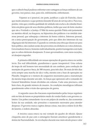 163
Memórias General Vieira da Rosa
que o caboclo boçal pudesse enfrentar com vantagens as forças militares de um
governo, isso parece, mas, para nós, infelizmente, enfrentaram.
	 Vejamos se é possível, em parte, justificar a ação do Exército, classe
que muito amamos e a que pertenci durante 42 anos de serviço ativo. Para isso,
porém, visto que a minha qualidade de soldado não exclui a de cidadão brasi-
leiro em pleno gozo de seus direitos políticos, tenho que usar de forte cáustico
que são a Verdade e a Justiça. O Mal da nossa querida Pátria está justamente
na mentira oficial, na fraqueza, na hipocrisia dos políticos e no sórdido inte-
resse pessoal, que sobrepuja o interesse da honra coletiva. Interesse pessoal,
eis a única preocupação do governante, pois que além dos interesses da sua
oligarquia não há interesses. E quando se contrata uma obra que dizem ser para
bem público, não cuidam senão dos proventos em dinheiro ou votos eleitorais.
Governadores houve, honestos individualmente, porém transigentes com tudo
que os cabos eleitorais desejassem. E esses governadores, com raras exceções,
só desejam engordar.
A primeira dificuldade em nossas operações de guerra estava no sertão
ínvio. Era real dificuldade, grandíssima e quase insuperável. Uma coluna
de tropa de mil homens tem necessidade de um comboio, para condução de
munições de guerra e boca, de 300 muares, para três dias. De mais de três dias
seria sempre uma marcha de ida e volta, mesmo com a base de operações no
Planalto. Imagine-se o número de cargueiros necessários para a manutenção
da mesma tropa durante um mês. As forças que operaram sob o comando do
General Setembrino foram divididas em colunas. Cada uma precisava, está
bem claro, de grande número de muares. As condições mesológicas influíam
grandemente sobre o êxito das operações de guerra.
A segunda causa dos fracassos experimentados pelas forças regulares
está no fato de terem os proprietários medo de vender fiado a um governo ca-
loteiro. Um pobre comandante via-se em palpos de aranha se, das economias
lícitas da sua unidade, não possuísse o numerário necessário para atender
despesas. O governo nunca cogitou dessas coisas, mas dava ordens lá do Rio
de Janeiro, e ordens absurdas.
A terceira causa estava na má vontade do quadro de oficiais. Quase
cinquenta anos de paz com o estrangeiro fizeram amortecer grandemente o
ânimo da Nacionalidade. As revoluções durante esse meio século pouco valor
 