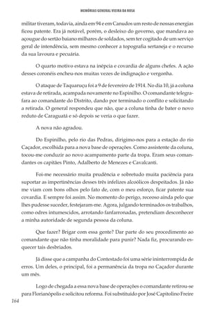 164
Memórias General Vieira da Rosa
militar tiveram, todavia, ainda em 94 e em Canudos um resto de nossas energias
ficou patente. Era já notável, porém, o desleixo do governo, que mandava ao
açougue do sertão baiano milhares de soldados, sem ter cogitado de um serviço
geral de intendência, sem mesmo conhecer a topografia sertaneja e o recurso
da sua lavoura e pecuária.
O quarto motivo estava na inépcia e covardia de alguns chefes. A ação
desses coronéis encheu-nos muitas vezes de indignação e vergonha.
O ataque de Taquaruçu foi a 9 de fevereiro de 1914. No dia 10, já a coluna
estava de retirada, acampada novamente no Espinilho. O comandante telegra-
fara ao comandante do Distrito, dando por terminado o conflito e solicitando
a retirada. O general respondeu que não, que a coluna tinha de bater o novo
reduto de Caraguatá e só depois se veria o que fazer.
A nova não agradou.
Do Espinilho, pelo rio das Pedras, dirigimo-nos para a estação do rio
Caçador, escolhida para a nova base de operações. Como assistente da coluna,
tocou-me conduzir ao novo acampamento parte da tropa. Eram seus coman-
dantes os capitães Pinto, Adalberto de Menezes e Cavalcanti.
Foi-me necessário muita prudência e sobretudo muita paciência para
suportar as impertinências desses três infelizes alcoólicos despeitados. Já não
me viam com bons olhos pelo fato de, com o meu esforço, ficar patente sua
covardia. E sempre foi assim. No momento do perigo, receoso ainda pelo que
lhes pudesse suceder, festejaram-me. Agora, julgando terminados os trabalhos,
como odres intumescidos, arrotando fanfarronadas, pretendiam desconhecer
a minha autoridade de segunda pessoa da coluna.
Que fazer? Brigar com essa gente? Dar parte do seu procedimento ao
comandante que não tinha moralidade para punir? Nada fiz, procurando es-
quecer tais desbriados.
Já disse que a campanha do Contestado foi uma série ininterrompida de
erros. Um deles, o principal, foi a permanência da tropa no Caçador durante
um mês.
Logo de chegada a essa nova base de operações o comandante retirou-se
para Florianópolis e solicitou reforma. Foi substituído por José Capitolino Freire
 