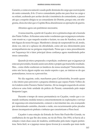 165
Memórias General Vieira da Rosa
Gameiro, e como era natural e usado pedir demissão do cargo que exercia junto
do outro comando, fi-lo. O novo comandante pediu-me para ficar no cargo e
eu relutei, acabando por aceitar devido à insistência do comandante, e parece
até que a respeito dirigiu-se ao comandante do Distrito, porque este, em tele-
grama, dizia duvidar que o Capitão Rosa abandonasse as operações de guerra.
Abramos agora um parênteses necessário.
A nossa marcha, a partir de Caçador, teve a primeira etapa até a fazenda
dos Paióis Velhos. Aí ficamos uma noite e soubemos que os jagunços costuma-
vam reunir-se, e que naquela ocasião o faziam, na casa de Xandoca, cerca de
três léguas do nosso bivaque. Manifestei o desejo de surpreendê-los ali, tendo,
desta vez, não só o aplauso da oficialidade, como até seu oferecimento para
acompanharem-me na perigosa empreitada. Penso que o meu procedimento
em Taquaruçu foi o fator principal dessa confiança agora manifestada pelos
meus camaradas.
Quando já estava preparada a expedição, soubemos que os jagunços já
estavam prevenidos, ficando assim sem efeito o projeto que traria feliz resultado.
Mas... como diabo souberam os fanáticos da nossa resolução? Naturalmente,
entre nós havia algum espião seu muito esperto e que, ao inteirar-se do que
pretendíamos, tocou-se a preveni-los.
No dia seguinte, cedo, marchamos para Cachoeirinha, levando quase
o dia inteiro para percorrer a pequena distância que separa Paióis Velhos do
rio Lindeiro entre Paraná e Santa Catarina. Ali na margem esquerda do arroio
achava-se uma forte unidade da polícia do Paraná, comandada pelo major
Benjamin Lages.
Durante o tempo de nossa permanência no Caçador, vendo que o co-
mando nenhuma medida tomava concernentemente às explorações e serviço
de segurança em estacionamento, comecei a movimentar-me, ora avançando
por determinado caminho, durante a noite, ora excursionando pelas picadas
desses incomparáveis pinhais e imbuias que caracterizam a Flora local.
Caçador é uma estação da Estrada de Ferro São Paulo-Rio Grande, na
confluência do rio que lhe deu nome, no rio do Peixe. Em 1914, só havia ali a
estação e mais duas casas de madeira, sombreadas pela mata virgem porten-
tosa. Seria fácil, se o jagunço nessa época tivesse já a ousadia que mais tarde
 