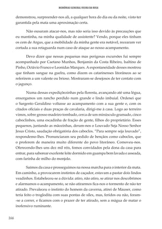 166
Memórias General Vieira da Rosa
demonstrou, surpreender-nos ali, a qualquer hora do dia ou da noite, visto ter
garantida pela mata uma aproximação certa.
Não ousaram atacar-nos, mas não seria isso devido às precauções que
eu mantinha, na minha qualidade de assistente? Vendo, porque eles tinham
os cem de Argus, que a mobilidade da minha gente era notável, recearam ver
cortada a sua retaguarda num caso de ataque ao nosso acampamento.
Devo dizer que nessas pequenas mas perigosas excursões fui sempre
acompanhado por Caetano Munhos, Benjamin da Costa Ribeiro, Isaltino de
Pinho, Octávio Franco e Leonidas Marques. A espontaneidade desses mostrou
que tinham sangue na guelra, como dizem os catarinenses litorâneos ao se
referirem a um valente ou brioso. Mostraram-se desejosos de ter contato com
o jagunço.
Numa dessas expediçõezinhas pela floresta, avançando até uma légua,
enxergamos um rancho perdido num grande e lindo imbuial. Ordenei que
o Sargento Geraldino voltasse ao acampamento com a sua gente e, com os
citados oficiais e duas praças de cavalaria, dirigi-me à casa. Logo ao terreiro
vimos, sobre grosso madeiro tombado, cerca de um minúsculo gramado, cinco
caboclinhos, uma escadinha de fração de gente, filhos do proprietário. Esses
pequenos, juntando as mãozinhas, deram-nos o Louvado Seja Nosso Senhor
Jesus Cristo, saudação obrigatória dos caboclos. “Para sempre seja louvado”,
respondemo-lhes. Pronunciaram seu pedido de bençãos como caboclos, que
o proferem de maneira muito diferente do povo litorâneo. Comoveu-nos.
Oferecendo-lhes uns dez mil réis, fomos convidados pela dona da casa para
entrar, para saborear excelente leite dormido em guampa bem lavada e asseada,
com farinha de milho do monjolo.
Saímos da casa e prosseguimos na nossa marcha para o interior da mata.
Em caminho, a provocarem instintos de caçador, estavam a pastar dois lindos
veadinhos. Estabeleceu-se a dúvida: atiro, não atiro, se atirar nos descobrimos
e alarmamos o acampamento, se não atirarmos fica-nos o tormento de não ter
atirado. Prevaleceu o instinto do homem da caverna, atirei de Mauser, como
teria feito o troglodita com suas pontas de sílex, mas, feridos ou não, foram-
-se a correr, e ficamos com o prazer de ter atirado, sem a mágua de matar o
inofensivo ruminante.
 