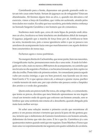 167
Memórias General Vieira da Rosa
Caminhando para a frente, deparamos um grande gramado onde es-
tavam três casas entre butiás. Seriam de jagunços ou de refugiados? Estavam
abandonadas. Ali fizemos alguns tiros ao alvo, e, quando nos dávamos a tal
exercício, vimos a força de Geraldino, que vinha em acelerado, atraída pelos
tiros dados nos veados. Eu sabia que isso sucederia, pois tinha inteira confiança
no honrado Sargento Geraldino e nos homens que ele comandava.
Soubemos mais tarde que, cerca de meia légua da posição onde atira-
mos ao alvo, localizava-se forte trincheira em desfiladeiro difícil de transpor.
O jagunço, julgando que a marcha de força fosse por ali, fortificara-se bem
na serra, tocaiando-nos, pois a nossa ignorância sobre o que se passava nos
arredores do acampamento fazia com que marchássemos com aquele desleixo
bem característico de nossa raça.
Fechemos agora o nosso parênteses.
Na margem direita do Cachoeirinha, que nesse ponto, bem nas nascentes,
é insignificante riacho, permanecemos meio dia e uma noite. À tarde foi lobri-
gado um vulto, mais ou menos a 800 metros do acampamento, no caminho que
nos levaria no dia seguinte a Perdizes, e na bocaina formada por dois capões no
alto da coxilha. Ponto tático de primeira ordem. Ao comandante parecia aquele
vulto um esculca inimigo, o que era bem possível, mas fazendo uso do meu
bom Goertz nº 8, vi que apenas estava ali, a retouçar a grama viçosa, pacífico
e médio terneiro de meio ano, por cujo cérebro não passava senão a limpidez
dos arroios e o verde dos gramados.
Quem anda aos porcos tudo lhe ronca, diz antigo rifão, e o comandante,
que temia os porcos, duvidou que meu binóculo apresentasse no seu ângulo
visual um terneiro onde ele queria que estivesse um homem armado, sem se
lembrar que uma sentinela não estaria ali a descoberto, quando abrigada pela
mata fazia melhor serviço.
Só achei uma solução: montar o primeiro cavalo que encontrasse ali
perto e ir em pessoa enxotar o terneiro que pascia lá para ele tão gostosa gra-
ma, terneiro que o daltonismo de Gameiro transformava em homem armado,
daltonismo da forma que não das cores. E foi o que fiz. Caminhava já a uns
quatrocentos metros quando senti que me seguiam. Eram Munhos e Franco que
mais uma vez espontaneamente me seguiam com quatro soldados de cavalaria.
 