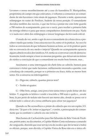 168
Memórias General Vieira da Rosa
Levamos o nosso reconhecimento até a casa da fazendeira D. Mariquinhas,
proprietária do campo em que estávamos, e voltamos a comunicar ao coman-
dante de não havermos visto sinais de jagunços. Durante a noite, apareceram
relâmpagos no rumo de Perdizes, Sudeste da nossa posição. O comandante
duvidou também das nuvens, o que me levou a postar-me com forte guarda
a 700 metros do acampamento, para ver e ouvir, para receber a primeira bala
do inimigo elétrico e para que meus companheiros dormissem em paz. Nada
vi e nada ouvi além dos relâmpagos e roncar longínquo da trovoada estival.
O modo de ver, sentir e agir do novo comandante da coluna dava a per-
ceber o medo que sentia. Uma coisa era ouvi-lo, outra vê-lo praticar. Ao ouvi-lo
todos se convenciam de que tínhamos homem ao leme, ao vê-lo praticar quem
não se convencia do seu medo e inépcia? Quando no acampamento aparecia
algum caboclo esculca dos fanáticos, S.S. metia-se a conversar com ele democra-
ticamente, tendo sempre a fazer as mesmas perguntas, que deixavam no ânimo
do rústico a convicção de que o comandante era muito bom homem, mas...
Assistamos a uma interrogação do chefe feita ao caboclo, bastará para
convencer o leitor que nada lucramos, militarmente encarada a questão, com
a mudança de comando, porque se o primeiro era fraco, tinha ao menos bom
senso. Eis a conversa ou interrogatório:
G – Diga-me, caboclo, quantas porcas tem?
C – Tenho só quatro.
G – Olhe bem, amigo, uma porca tem tantas tetas e pode deitar até dez
leitões. V. engorda os leitões e vende o toucinho a 500 reais o quilo e... escute
bem, lá por perto do reduto não haverá um morro alto, donde se possa ver o
reduto todo e colocar ali a nossa artilharia para atirar nos jagunços?
Quando eu lhe aconselhava a prisão do caboclo que era um espião, S.S.
dizia-me: “Já quer o Sr. irritar os jagunços”, e assim, a preocupação do coman-
dante que ia combater o caboclo era não irritá-lo.
Marchamos de Cachoeirinha para São Sebastião da Bela Vista de Perdi-
zes, porém antes, no dia anterior, o Capitão Mattos Costa reclamara o comando
da vanguarda, dizendo que esse serviço era de escala e que devia tocar a todos
os oficiais, porque, sem dúvida, o Capitão Vieira da Rosa não era o único ofi-
 
