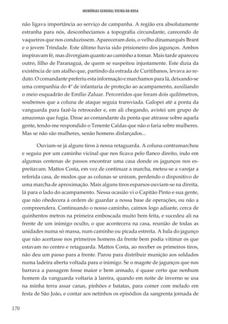 170
Memórias General Vieira da Rosa
não ligava importância ao serviço de campanha. A região era absolutamente
estranha para nós, desconhecíamos a topografia circundante, carecendo de
vaqueiros que nos conduzissem. Apareceram dois, o velho dinamarquês Brant
e o jovem Trindade. Este último havia sido prisioneiro dos jagunços. Ambos
inspiravam fé, mas divergiam quanto ao caminho a tomar. Mais tarde apareceu
outro, filho de Paranaguá, de quem se suspeitou injustamente. Este dizia da
existência de um atalho que, partindo da estrada de Curitibanos, levava ao re-
duto. O comandante preferiu esta informação e marchamos para lá, deixando-se
uma companhia do 4º de infantaria de proteção ao acampamento, auxiliando
o meio esquadrão de Emílio Zaluar. Percorridos que foram dois quilômetros,
soubemos que a coluna de ataque seguia transviada. Galopei até a ponta da
vanguarda para fazê-la retroceder e, em ali chegando, avistei um grupo de
amazonas que fugia. Disse ao comandante da ponta que atirasse sobre aquela
gente, tendo-me respondido o Tenente Caldas que não o faria sobre mulheres.
Mas se não são mulheres, senão homens disfarçados...
Ouviam-se já alguns tiros à nossa retaguarda. A coluna contramarchou
e seguiu por um caminho vicinal que nos ficava pelo flanco direito, indo em
algumas centenas de passos encontrar uma casa donde os jagunços nos es-
preitavam. Mattos Costa, em vez de continuar a marcha, meteu-se a varejar a
referida casa, de modos que as colunas se uniram, perdendo o dispositivo de
uma marcha de aproximação. Mais alguns tiros esparsos ouviam-se na direita,
lá para o lado do acampamento. Nessa ocasião vi o Capitão Pinto e sua gente,
que não obedecera à ordem de guardar a nossa base de operações, ou não a
compreendera. Continuando o nosso caminho, caímos logo adiante, cerca de
quinhentos metros na primeira emboscada muito bem feita, e sucedeu ali na
frente de um inimigo oculto, o que acontecera na casa, reunião de todas as
unidades numa só massa, num caminho ou picada estreita. A bala do jagunço
que não acertasse nos primeiros homens da frente bem podia vitimar os que
estavam no centro e retaguarda. Mattos Costa, ao receber os primeiros tiros,
não deu um passo para a frente. Parou para distribuir munição aos soldados
numa ladeira aberta voltada para o inimigo. Se o magote de jagunços que nos
barrava a passagem fosse maior e bem armado, é quase certo que nenhum
homem da vanguarda voltaria à lareira, quando em noite de inverno se usa
na minha terra assar canas, pinhões e batatas, para comer com melado em
festa de São João, e contar aos netinhos os episódios da sangrenta jornada de
 
