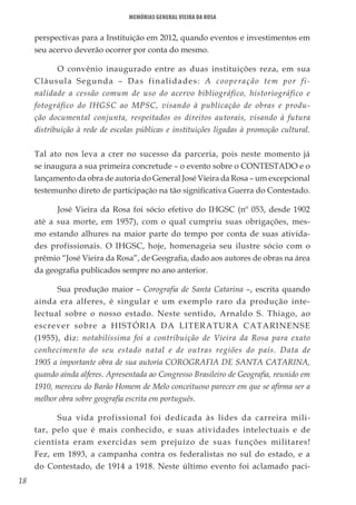 18
Memórias General Vieira da Rosa
perspectivas para a Instituição em 2012, quando eventos e investimentos em
seu acervo deverão ocorrer por conta do mesmo.
O convênio inaugurado entre as duas instituições reza, em sua
Cláusula Segunda – Das finalidades: A cooperação tem por fi-
nalidade a cessão comum de uso do acervo bibliográfico, historiográfico e
fotográfico do IHGSC ao MPSC, visando à publicação de obras e produ-
ção documental conjunta, respeitados os direitos autorais, visando à futura
distribuição à rede de escolas públicas e instituições ligadas à promoção cultural.
Tal ato nos leva a crer no sucesso da parceria, pois neste momento já
se inaugura a sua primeira concretude – o evento sobre o CONTESTADO e o
lançamento da obra de autoria do General José Vieira da Rosa – um excepcional
testemunho direto de participação na tão significativa Guerra do Contestado.
José Vieira da Rosa foi sócio efetivo do IHGSC (nº 053, desde 1902
até a sua morte, em 1957), com o qual cumpriu suas obrigações, mes-
mo estando alhures na maior parte do tempo por conta de suas ativida-
des profissionais. O IHGSC, hoje, homenageia seu ilustre sócio com o
prêmio “José Vieira da Rosa”, de Geografia, dado aos autores de obras na área
da geografia publicados sempre no ano anterior.
Sua produção maior – Corografia de Santa Catarina –, escrita quando
ainda era alferes, é singular e um exemplo raro da produção inte-
lectual sobre o nosso estado. Neste sentido, Arnaldo S. Thiago, ao
escrever sobre a HISTÓRIA DA LITERATURA CATARINENSE
(1955), diz: notabilíssima foi a contribuição de Vieira da Rosa para exato
conhecimento do seu estado natal e de outras regiões do país. Data de
1905 a importante obra de sua autoria COROGRAFIA DE SANTA CATARINA,
quando ainda alferes. Apresentada ao Congresso Brasileiro de Geografia, reunido em
1910, mereceu do Barão Homem de Melo conceituoso parecer em que se afirma ser a
melhor obra sobre geografia escrita em português.
Sua vida profissional foi dedicada às lides da carreira mili-
tar, pelo que é mais conhecido, e suas atividades intelectuais e de
cientista eram exercidas sem prejuízo de suas funções militares!
Fez, em 1893, a campanha contra os federalistas no sul do estado, e a
do Contestado, de 1914 a 1918. Neste último evento foi aclamado paci-
 