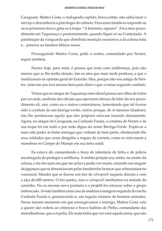 171
Memórias General Vieira da Rosa
Caraguatá. Mattos Costa, o malogrado capitão, bravo então, não sabia fazer o
serviço e desconhecia a psicologia do caboclo. Para esses fanáticos responde-se
só os primeiros tiros e grita-se à tropa: “A baioneta, rapazes”. Foi o meu proce-
dimento em Taquaruçu e posteriormente, quando fiquei só no Contestado. A
paralisação da vanguarda que distribuía munição ocasionou a da coluna toda
e... pareceu ao fanático tibieza nossa.
Prosseguindo Mattos Costa, pôde o centro, comandado por Nestor,
seguir também.
Nestor hoje, para mim, é pessoa que trato com indiferença, pois não
merece que se lhe tenha afeição, tais os atos que mais tarde praticou, e que o
inutilizaram na opinião geral do Exército. Mas, porque não sou amigo de Nes-
tor, sinto-me por isso mesmo bem para dizer o que vi nesse segundo combate.
Vimos que no ataque de Taquaruçu esse oficial passou aos olhos de todos
por covarde, nenhum dos oficiais que operaram deixou de falar do seu proce-
dimento ali, uns, como eu e outros conterrâneos, lamentando que tal tivesse
sido a conduta de um barriga-verde, outros porque, de si mesmos faladores,
não lhe perdoavam aquilo que eles próprios estavam fazendo diariamente.
Agora, no ataque de Caraguatá, na Canhada Funda, a conduta de Nestor e de
sua tropa foi em tudo e por tudo digna do nome Barriga-Verde. Expôs-se a
mais não poder às balas inimigas que vinham de bem perto, obedecendo-lhe
seus soldados que eram dirigidos a toques de corneta, como se estivessem a
manobrar no Campo do Manejo em sua terra natal.
Eu estava ali, comandando a força de infantaria de linha e de polícia
encarregada de proteger a artilharia. A minha posição era, então, no centro da
coluna, e da elevação em que me achava podia ver muito, notando um magote
de jagunços que se denunciavam pelas bandeirolas brancas que sobressaíam no
vassoural. Mandei que se fizesse um tiro de schrapnell naquela direção e com
a alça de 600 metros. O tiro partiu, mas o schrapnell arrebentou na metade do
caminho. Fiz eu mesmo nova pontaria e o projétil foi estourar sobre o grupo
emboscado. Avistei também uma casa de madeira à margem esquerda do riacho
Canhada Funda e, guarnecendo-a, um regular número de homens armados.
Nesse mesmo momento em que enxergávamos o inimigo, Mattos Costa veio
a querer dar ordens ao criterioso e bravo Isaltino de Pinho, comandante das
metralhadoras, que o repeliu. Ele nada tinha que ver com aquela arma, que não
 