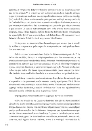 172
Memórias General Vieira da Rosa
pertencia à vanguarda. Tal procedimento convenceu-me da atrapalhação em
que ele se achava. Vi-o sempre de um lado para outro, bem exposto ao fogo,
o que prova não ser medroso, mas sem poder eficazmente os tiros do inimigo
(sic.). Afinal, depois de muita munição gasta, pudemos atingir a margem direita
do Canhada Funda. Ali, tendo visto a casa de um tal João dos Santos, tomei-a, e
por não ser prudente deixá-la à nossa retaguarda, mandei que a incendiassem,
o que foi feito. De volta à outra margem, ouvi forte tiroteio à nossa esquerda,
em plena mata, e logo depois a notícia da morte de Belízio Leite, comandante
de um pelotão do 54º que acompanhara o de Edgar Facó. Ali perderam vida o
Primeiro-Tenente Belízio Leite, 4 sargentos e 18 soldados.
Os jagunços achavam-se ali emboscados porque sabiam que a missão
da artilharia era procurar pela esquerda uma posição de onde pudesse bom-
bardear o reduto.
Belízio era um homem de bem. Saído da fileira como sargento do 7º de
Infantaria em 1894, abraçara a religião presbiteriana. Era um convicto, e tais
eram suas convicções e a seriedade de seu proceder, como homem particular ou
como homem público, que todos os camaradas evitavam proferir pornografias
em sua presença. Prestava-se uma homenagem à virtude. Não era um homem
culto, ou, por outra, não tivera o preparo necessário, mas a sua energia dava-
-lhe decisão, suas modéstia e bondade acarretavam-lhe a simpatia de todos.
Condoía-se com extremo da sorte desses deserdados da sociedade, que
a imprudência do governo transformou em inimigos perigosos. E foi, dizem,
justamente a sua comiseração a causa de sua morte. No combate, tendo visto um
jagunço vestido de mulher, disse aos soldados: não façam mal àquela senhora,
mas essa mesma senhora matou-o a golpes de facão.
Expliquemos por que estavam os jagunços de vestes femininas.
Havia na estação do rio Caçador, durante o mês que ali permanecemos,
um caboclo muito simpático, que se empregava em diversos serviços prestados
à tropa. Nunca nos passou pela mente que algum inconveniente, senão algum
perigo, pudesse resultar do contato com essa gente que aparecia no acampa-
mento. Nós somos naturalmente bondosos. O povo da cidade simpatiza muito
com o sertanejo, gosta de seus modos e rusticidades, não vendo, no convívio
com eles, mal algum. Somos também, e este é o principal característico do
 