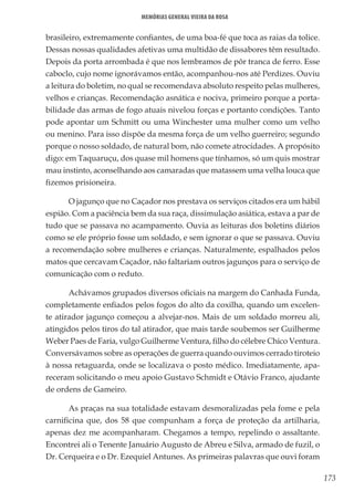 173
Memórias General Vieira da Rosa
brasileiro, extremamente confiantes, de uma boa-fé que toca as raias da tolice.
Dessas nossas qualidades afetivas uma multidão de dissabores têm resultado.
Depois da porta arrombada é que nos lembramos de pôr tranca de ferro. Esse
caboclo, cujo nome ignorávamos então, acompanhou-nos até Perdizes. Ouviu
a leitura do boletim, no qual se recomendava absoluto respeito pelas mulheres,
velhos e crianças. Recomendação asnática e nociva, primeiro porque a porta-
bilidade das armas de fogo atuais nivelou forças e portanto condições. Tanto
pode apontar um Schmitt ou uma Winchester uma mulher como um velho
ou menino. Para isso dispõe da mesma força de um velho guerreiro; segundo
porque o nosso soldado, de natural bom, não comete atrocidades. A propósito
digo: em Taquaruçu, dos quase mil homens que tínhamos, só um quis mostrar
mau instinto, aconselhando aos camaradas que matassem uma velha louca que
fizemos prisioneira.
O jagunço que no Caçador nos prestava os serviços citados era um hábil
espião. Com a paciência bem da sua raça, dissimulação asiática, estava a par de
tudo que se passava no acampamento. Ouvia as leituras dos boletins diários
como se ele próprio fosse um soldado, e sem ignorar o que se passava. Ouviu
a recomendação sobre mulheres e crianças. Naturalmente, espalhados pelos
matos que cercavam Caçador, não faltariam outros jagunços para o serviço de
comunicação com o reduto.
Achávamos grupados diversos oficiais na margem do Canhada Funda,
completamente enfiados pelos fogos do alto da coxilha, quando um excelen-
te atirador jagunço começou a alvejar-nos. Mais de um soldado morreu ali,
atingidos pelos tiros do tal atirador, que mais tarde soubemos ser Guilherme
Weber Paes de Faria, vulgo Guilherme Ventura, filho do célebre Chico Ventura.
Conversávamos sobre as operações de guerra quando ouvimos cerrado tiroteio
à nossa retaguarda, onde se localizava o posto médico. Imediatamente, apa-
receram solicitando o meu apoio Gustavo Schmidt e Otávio Franco, ajudante
de ordens de Gameiro.
As praças na sua totalidade estavam desmoralizadas pela fome e pela
carnificina que, dos 58 que compunham a força de proteção da artilharia,
apenas dez me acompanharam. Chegamos a tempo, repelindo o assaltante.
Encontrei ali o Tenente Januário Augusto de Abreu e Silva, armado de fuzil, o
Dr. Cerqueira e o Dr. Ezequiel Antunes. As primeiras palavras que ouvi foram
 
