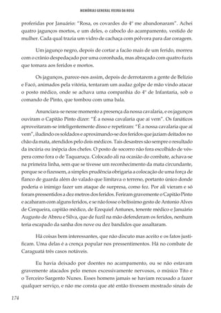 174
Memórias General Vieira da Rosa
proferidas por Januário: “Rosa, os covardes do 4º me abandonaram”. Achei
quatro jagunços mortos, e um deles, o caboclo do acampamento, vestido de
mulher. Cada qual trazia um vidro de cachaça com pólvora para dar coragem.
Um jagunço negro, depois de cortar a facão mais de um ferido, morreu
com o crânio despedaçado por uma coronhada, mas abraçado com quatro fuzis
que tomara aos feridos e mortos.
Os jagunços, parece-nos assim, depois de derrotarem a gente de Belízio
e Facó, animados pela vitória, tentaram um audaz golpe de mão vindo atacar
o posto médico, onde se achava uma companhia do 4º de Infantaria, sob o
comando de Pinto, que tombou com uma bala.
Anunciara-se nesse momento a presença da nossa cavalaria, e os jagunços
ouviram o Capitão Pinto dizer: “É a nossa cavalaria que aí vem”. Os fanáticos
aproveitaram-se inteligentemente disso e repetiram: “É a nossa cavalaria que aí
vem”, iludindo os soldados e aproximando-se dos feridos que jaziam deitados no
chão da mata, atendidos pelo dois médicos. Tais desastres são sempre o resultado
da incúria ou inépcia dos chefes. O posto de socorro não fora escolhido de vés-
pera como fora o de Taquaruçu. Colocado ali na ocasião do combate, achava-se
na primeira linha, sem que se tivesse um reconhecimento da mata circundante,
porque se o fizessem, a simples prudência obrigaria a colocação de uma força de
flanco de guarda além do valado que limitava o terreno, portanto único donde
poderia o inimigo fazer um ataque de surpresa, como fez. Por ali vieram e só
forampressentidosadezmetrosdosferidos.FeriramgravementeoCapitãoPinto
e acabaram com alguns feridos, e se não fosse o belíssimo gesto de Antonio Alves
de Cerqueira, capitão médico, de Ezequiel Antunes, tenente médico e Januário
Augusto de Abreu e Silva, que de fuzil na mão defenderam os feridos, nenhum
teria escapado da sanha dos nove ou dez bandidos que assaltaram.
Há coisas bem interessantes, que não discuto mas aceito e os fatos justi-
ficam. Uma delas é a crença popular nos pressentimentos. Há no combate de
Caraguatá três casos notáveis.
Eu havia deixado por doentes no acampamento, ou se não estavam
gravemente atacados pelo menos excessivamente nervosos, o músico Tito e
o Terceiro Sargento Nunes. Esses homens jamais se haviam recusado a fazer
qualquer serviço, e não me consta que até então tivessem mostrado sinais de
 