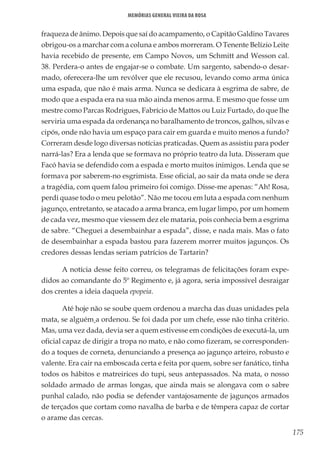 175
Memórias General Vieira da Rosa
fraqueza de ânimo. Depois que saí do acampamento, o Capitão Galdino Tavares
obrigou-os a marchar com a coluna e ambos morreram. O Tenente Belízio Leite
havia recebido de presente, em Campo Novos, um Schmitt and Wesson cal.
38. Perdera-o antes de engajar-se o combate. Um sargento, sabendo-o desar-
mado, oferecera-lhe um revólver que ele recusou, levando como arma única
uma espada, que não é mais arma. Nunca se dedicara à esgrima de sabre, de
modo que a espada era na sua mão ainda menos arma. E mesmo que fosse um
mestre como Parcas Rodrigues, Fabrício de Mattos ou Luiz Furtado, do que lhe
serviria uma espada da ordenança no baralhamento de troncos, galhos, silvas e
cipós, onde não havia um espaço para cair em guarda e muito menos a fundo?
Correram desde logo diversas notícias praticadas. Quem as assistiu para poder
narrá-las? Era a lenda que se formava no próprio teatro da luta. Disseram que
Facó havia se defendido com a espada e morto muitos inimigos. Lenda que se
formava por saberem-no esgrimista. Esse oficial, ao sair da mata onde se dera
a tragédia, com quem falou primeiro foi comigo. Disse-me apenas: “Ah! Rosa,
perdi quase todo o meu pelotão”. Não me tocou em luta a espada com nenhum
jagunço, entretanto, se atacado a arma branca, em lugar limpo, por um homem
de cada vez, mesmo que viessem dez ele mataria, pois conhecia bem a esgrima
de sabre. “Cheguei a desembainhar a espada”, disse, e nada mais. Mas o fato
de desembainhar a espada bastou para fazerem morrer muitos jagunços. Os
credores dessas lendas seriam patrícios de Tartarin?
A notícia desse feito correu, os telegramas de felicitações foram expe-
didos ao comandante do 5º Regimento e, já agora, seria impossível desraigar
dos crentes a ideia daquela epopeia.
Até hoje não se soube quem ordenou a marcha das duas unidades pela
mata, se alguém a ordenou. Se foi dada por um chefe, esse não tinha critério.
Mas, uma vez dada, devia ser a quem estivesse em condições de executá-la, um
oficial capaz de dirigir a tropa no mato, e não como fizeram, se corresponden-
do a toques de corneta, denunciando a presença ao jagunço arteiro, robusto e
valente. Era cair na emboscada certa e feita por quem, sobre ser fanático, tinha
todos os hábitos e matreirices do tupi, seus antepassados. Na mata, o nosso
soldado armado de armas longas, que ainda mais se alongava com o sabre
punhal calado, não podia se defender vantajosamente de jagunços armados
de terçados que cortam como navalha de barba e de têmpera capaz de cortar
o arame das cercas.
 
