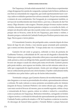 176
Memórias General Vieira da Rosa
Em Taquaruçu, foi tudo relativamente fácil. A única força a experimentar
o fogo do jagunço foi a ponta da vanguarda, e porque tudo foi bem e atribuiu-se
esse bem ao comandante da vanguarda, que soube oportunamente fazer o ser-
viço, todos os soldados queriam ficar sob seu comando. Foi por isso aumentado
o número de seus combatentes. Em Caraguatá, já o consignamos também, os
serviços de reconhecimento não foram feitos e, por isso, o desastre do dia 9 de
março. Digo desastre e não exagero. Desastre porque tivemos muitos mortos
e feridos, desastre porque ficaram patentes a inépcia e a covardia do chefe, e é
sempre um desastre saber que não se pode contar com o comandante. Desastre
porque não se bivacou, como de fez em Taquaruçu, para tomar o reduto, e
desastre porque a retirada da Canhada Funda para Perdizes parecia mais uma
fuga. Havia quase o terror pânico.
O Comandante Gameiro, tão parlapatão antes, somente depois de duas
horas de fogo foi até a frente, e isso mesmo quase arrastado pelo assistente,
que o meteu em brios dizendo-lhe: “A tropa ainda não viu o comandante”.
Gameiro foi até onde se grupava, sofrendo os tiros de pontaria de
Guilherme Ventura, a oficialidade do 54º, mas em ali chegando e dizendo-lhe
Nestor que corria algum perigo, retrocedeu célere para a sua amada retaguarda,
onde, pensava, estava ao abrigo das balas, quando nada impedia que o jagunço
levasse um ataque à cauda da coluna pela mata envolvente. Gameiro passou
pelo posto médico, sem reparar nos feridos, dois ou três minutos antes do as-
salto que a jagunçada fez àquela posição. Assim, por um milagre escapou de
travar conhecimento pessoal com o ferro fanático. O pobre valetudinário tinha
verdadeiro asco pelas balas e pelo aço de facões infeccionados.
Terminado o ataque, que Gameiro chamou de reconhecimento, quando
não chegamos a ver nem as proximidades do reduto, apressadamente ordenou
a retirada. De nada valeram os meus protestos secundados pelos de Antonio
Joaquim de Souza, Gontram Pinheiro e de outros oficiais que, comigo, acha-
vam mais razoável bivacar ali mesmo, para na manhã seguinte, refeita a força
e remuniciada de boca e guerra, entrar no reduto e reduzi-la a escombros,
como se praticara em Taquaruçu. Retiramos tristonhos, carregando os feridos
e alguns mortos, e a retirada foi efetuada tão apressadamente que deixamos na
Canhada Funda a polícia do estado e o 54º de Caçadores a enterrar os mortos.
As descargas de funeral feitas quanto o Tenente Belízio e praças baixavam
 