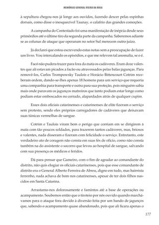 177
Memórias General Vieira da Rosa
à sepultura chegou-nos já longe aos ouvidos, fazendo descer pelas espinhas
dorsais, como disse o inesquecível Taunay, o calafrio das grandes comoções.
A campanha do Contestado foi uma manifestação de inépcia desde seus
primórdios até o último tiro da segunda parte da campanha. Saberemos adiante
se as colunas de ataque que operaram no setor Sul merecem outro juízo.
Já declarei que estou escrevendo estas notas sem a preocupação de fazer
um livro. Vou intercalando os episódios, e que me relevem tal anomalia, se o é.
Facó não pudera trazer para fora da mata os cadáveres. Eram doze valen-
tes que ali estavam picados a facão ou atravessados pelas balas jagunças. Para
removê-los, Carlos Trompowsky Taulois e Horácio Bittencourt Cotrim rece-
beram ordem, dando-se-lhes apenas 18 homens para um serviço que requeria
uma companhia para transporte e outra para sua proteção, pois ninguém sabia
mais onde paravam os jagunços matreiros que tanto podiam estar longe como
podiam estar emboscados no cerrado, alapardados atrás de qualquer cupim.
Esses dois oficiais catarinenses e catarinenses de elite fizeram o serviço
sem protesto, sendo eles próprios carregadores de cadáveres que deixavam
suas túnicas vermelhas de sangue.
Cotrim e Taulois viram bem o perigo que corriam em se dirigirem à
mata com tão poucos soldados, para trazerem tantos cadáveres, mas, briosos
e valentes, nada disseram e fizeram com felicidade o serviço. Entretanto, este
verdadeiro ato de coragem não consta em suas fés de ofício, como não consta
também na do assistente o socorro que levou ao hospital de sangue, salvando
com sua presença os médicos e feridos.
Dá para pensar que Gameiro, com o fim de agradar ao comandante do
distrito, não quis elogiar os oficiais catarinenses, pois que esse comandante de
distrito era o General Alberto Ferreira de Abreu, digno em tudo, mas bairrista
ferrenho, nada achava de bom nos catarinenses, apesar de ter dois filhos nas-
cidos em Santa Catarina.
Arrastamo-nos dolorosamente e famintos até a base de operações ou
acampamento. Soubemos então que o tiroteio por nós ouvido quando marchá-
vamos para o ataque fora devido à diversão feita por um bando de jagunços
que, sabendo o acampamento quase abandonado, pois que ali ficara apenas o
 