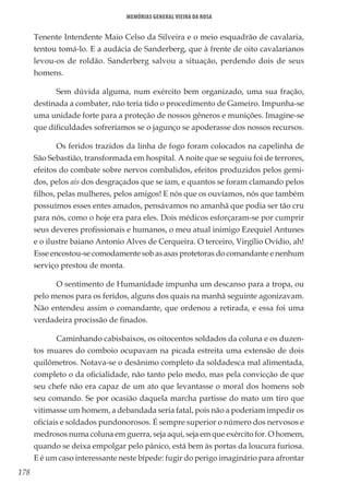 178
Memórias General Vieira da Rosa
Tenente Intendente Maio Celso da Silveira e o meio esquadrão de cavalaria,
tentou tomá-lo. E a audácia de Sanderberg, que à frente de oito cavalarianos
levou-os de roldão. Sanderberg salvou a situação, perdendo dois de seus
homens.
Sem dúvida alguma, num exército bem organizado, uma sua fração,
destinada a combater, não teria tido o procedimento de Gameiro. Impunha-se
uma unidade forte para a proteção de nossos gêneros e munições. Imagine-se
que dificuldades sofreríamos se o jagunço se apoderasse dos nossos recursos.
Os feridos trazidos da linha de fogo foram colocados na capelinha de
São Sebastião, transformada em hospital. A noite que se seguiu foi de terrores,
efeitos do combate sobre nervos combalidos, efeitos produzidos pelos gemi-
dos, pelos ais dos desgraçados que se iam, e quantos se foram clamando pelos
filhos, pelas mulheres, pelos amigos! E nós que os ouvíamos, nós que também
possuímos esses entes amados, pensávamos no amanhã que podia ser tão cru
para nós, como o hoje era para eles. Dois médicos esforçaram-se por cumprir
seus deveres profissionais e humanos, o meu atual inimigo Ezequiel Antunes
e o ilustre baiano Antonio Alves de Cerqueira. O terceiro, Virgílio Ovídio, ah!
Esse encostou-se comodamente sob as asas protetoras do comandante e nenhum
serviço prestou de monta.
O sentimento de Humanidade impunha um descanso para a tropa, ou
pelo menos para os feridos, alguns dos quais na manhã seguinte agonizavam.
Não entendeu assim o comandante, que ordenou a retirada, e essa foi uma
verdadeira procissão de finados.
Caminhando cabisbaixos, os oitocentos soldados da coluna e os duzen-
tos muares do comboio ocupavam na picada estreita uma extensão de dois
quilômetros. Notava-se o desânimo completo da soldadesca mal alimentada,
completo o da oficialidade, não tanto pelo medo, mas pela convicção de que
seu chefe não era capaz de um ato que levantasse o moral dos homens sob
seu comando. Se por ocasião daquela marcha partisse do mato um tiro que
vitimasse um homem, a debandada seria fatal, pois não a poderiam impedir os
oficiais e soldados pundonorosos. É sempre superior o número dos nervosos e
medrosos numa coluna em guerra, seja aqui, seja em que exército for. O homem,
quando se deixa empolgar pelo pânico, está bem às portas da loucura furiosa.
E é um caso interessante neste bípede: fugir do perigo imaginário para afrontar
 