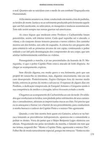 179
Memórias General Vieira da Rosa
o real. Quantos não se suicidam com o medo de um combate! Engraçada esta
Humanidade.
A fila inteira arrastava-se, triste, conduzindo em manta a laia de padiolas,
os feridos de morte. Juntava-se ao sofrimento produzido pelo ferimento aquele
que um Sol causticante, os solavancos, os mosquitos e mutucas ocasionavam.
Tem sido assim sempre nas nossas guerras sul-americanas.
As cinco léguas que medeiam entre Perdizes e Cachoeirinha foram
percorridas, assim, sob intenso terror. Cada qual supunha ser o atacado, a
vítima, e do conjunto desses temores pessoais o terror coletivo. Em caminho
morreu um dos feridos, um cabo de esquadra. A coluna fez um pequeno alto
para enterrá-lo sob as primeiras árvores de um capão, continuando o pobre
soldado a ser útil pela desintegração dos componentes de seu corpo, que iam
adubar indiferentemente eufórbias ou violetas.
Prosseguindo a marcha, e já nas proximidades da fazenda de D. Ma-
riquinha, vi que o pobre Capitão Pinto estava atacado de forte dispneia. Ao
chegar ao acampamento, expirou.
Sem dúvida alguma, era muito grave o seu ferimento, pois que um
projétil 44 varara-lhe os intestinos, mas, digamos sinceramente, não era um
caso desesperado. Posteriormente, Zupiro Ouriques fora do mesmo modo
ferido, estivera às portas da morte e salvara-se. O repouso de alguns dias em
Perdizes, a dedicação comprovada de Ezequiel Antunes e Cerqueira unida à
sua competência de médico e cirurgião, talvez tivessem evitado a morte.
Chegamos ao acampamento de Cachoeirinha ao cair da tarde. Os solda-
dos que conduziam os feridos, sem piedade pelos sofrimentos de seus camara-
das e cansadíssimos, atiraram as improvisadas macas ao chão. Foi preciso que
eu os ameaçasse e fizesse ver o horror do seu procedimento, para conduzirem
à minha barraca o cadáver do Capitão Pinto e o músico Tito agonizante.
Quando, e este fato mostra bem quem era Gameiro, achava-se na bar-
raca tomando as providências indispensáveis, apareceu-me o comandante a
palitar os dentes. Viera do jantar que o Major Benjamin Lages oferecera aos
oficiais. Perguntando-me pelas novidades da marcha, e falando em tom que
me irritou, respondi-lhe: “Morto o Capitão Pinto, agonizante o músico Tito”.
Falhei-lhe de modo naturalmente especial, porque me retrucou: “Então eu não
 