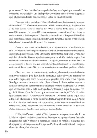 180
Memórias General Vieira da Rosa
posso comer?”. Sem dúvida alguma podia fazê-lo, mas depois que o seu último
corneteiro o tivesse feito. Um chefe pode e deve ser superior a certas exigências
que o homem rude não pode suportar. Calou-se prudentemente.
Pouco depois o ouvi dizer: “Com 50 soldados nordestinos eu teria toma-
do o reduto”. Tal afirmativa provocou a minha nervosidade, e, dirigindo-me
a ele com pouco respeito, afirmei-lhe: “Mas o comandante acaba de retirar
com 800 homens, dos quais 400 pelo menos eram nordestinos. Como tomaria
o reduto com a décima parte?”. Depois, chamando ele o Sargento Geraldino,
que pertencia ao meu destacamento da Carta Itinerária, queria enviá-lo com
trinta homens ao reduto. Opus-me diretamente.
Gameiro não era um mau homem, acho até que muito bom de coração,
mas um pobre diabo carregado de esteiras velhas. Sofrendo não sei de que mal,
que o fazia perder fosfato, tinha um regime alimentar todo especial, vivendo de
farinhas e leite. No dia da chegada ao acampamento de Cachoeirinha, pelo fato
de haver raspado formidável susto em Caraguatá, meteu-se a comer boia de
acampamento e, dizem, ele, que absolutamente não fazia, bebeu um reforçado
cálice de vinho do porto. Não precisava mais para anormalizar qualquer sóbrio.
Claro está que, de temperamento medroso, cheio de fome e ainda com
os nervos esticados pelo barulho do combate, o cálice de vinho atuou sobre
esse velho organismo como meia dúzia de garrafas para um bebedor regular.
Sem ligar nenhuma importância às pobres vítimas do dever, esticou-se na sua
cama de campanha, sem nenhuma deliberação tomar e adormeceu. Os sonhos
que teve não sei, mas lá pela madrugada acordei com o toque de alarme. Per-
guntei irritado: “Qual foi o burro que mandou fazer este toque?”. Ouvi, então,
que Gameiro dizia: “Anula o toque, corneteiro”. O que me valia e o que valia
a todos os oficiais era o medo do comandante, incapaz de uma reação. Nisso
era ele muito abaixo do substituído, que sabia, pelo menos em casos idênticos,
conservar a dignidade pessoal. Estávamos com o caso da velhinha de Siracusa.
Antes tivéssemos ficado com o primeiro comandante.
O Capitão Pinto e o músico Tito repousam à margem esquerda do rio
Lindeiro, hoje em território catarinense. Desse ponto, apressados em demasia,
dirigimo-nos para Noroeste, a botar mais terreno de permeio, afastando-nos
dos jagunços. Acampamos no Campo do Pardo, e ali, a oficialidade, enojada
de um tal chefe, abandonou-o.
 