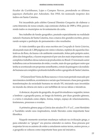 19
Memórias General Vieira da Rosa
ficador de Curitibanos, Lajes e Campos Novos, prendendo os últimos
jagunços chefiados por Adeodato. Em 1910, foi nomeado inspetor dos
índios em Santa Catarina.
Foi incumbido pelo célebre General Dionísio Cerqueira de elaborar a
carta itinerária de nosso estado, cuja comissão chefiou de 1909 a 1914, percor-
rendo todos os municípios no levantamento da carta.
Seu trabalho de fundo geográfico, pautado especialmente na realidade
natural e humana de Santa Catarina, traz a marca dos grandes escritos, procu-
rando sempre a perfeição do pensamento e dos resultados.
A visão científica que dá a seus escritos em Corografia de Santa Catarina,
alcançando mais de 1.200 páginas em vários volumes, repletos de aquarelas ilus-
trativas da flora, da fauna e do ambiente construído, feitas pelo próprio autor,
além das fotografias, o fazem responsável por um dos mais importantes e mais
completos trabalhos dessa natureza já produzidos no Brasil. O renomado autor
trabalhou com as ferramentas de então, e soube, mais do que qualquer outro que
tenha se aventurado em propostas semelhantes, extrair da paisagem e da realida-
dehumanaumcompletoeprofundotrabalhosobreageografiadeSantaCatarina.
	 O General José Vieira da Rosa nasceu e viveu num período marcado por
movimentos científicos, econômicos e sociais que formaram a base para grandes
transformações da sociedade humana no século XX, iniciando suas investidas
no mundo da ciência em meio a um turbilhão de novas ideias e iniciativas.
A destacar, da parte da geografia, da qual foi estudioso e seguidor, temos
a lembrar: a geografia passa, ao longo da história, por duas grandes gêneses,
e a terra é estudada como objeto, forma, tempo, espaço de relacionamentos,
fenômenos, processos e eventos.
A primeira gênese pega a Grécia dos séculos IV e V a.C., com Heródoto
e Tucídides sendo seus inspiradores, tendo Sócrates como importante base
filosófica.
Naquele momento ocorriam mudanças radicais na civilização grega, e
para entender os “gregos” era preciso entender os outros. Essa procura por
respostas levou os autores de então a estudarem outras terras, outros povos, e
a geografia se colocou como importante base para tal iniciativa.
 