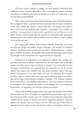 181
Memórias General Vieira da Rosa
Procurem muito embora os amigos do atual general reformado José
Capitulino Freire Gameiro defendê-lo. Não o conseguirão, porque está bem
viva ainda na lembrança de todos os oficiais a sua ação no Contestado, a sua
reconhecida pusilanimidade.
Não o acuso como desonesto e malvado porque seria clamorosa injustiça.
Bom coração ele tinha, e quanto à sua honra privada nada ouvi que o desabone.
Como chefe militar sim, acuso-o, como tenho feito, com justiça, mas note-se,
não o censuro por ser medroso, pois ninguém o é por gosto. O ser valente ou
medroso é uma questão de temperamento, questão de nervos frouxos ou esti-
cados. Acuso e o farei sempre que me recorde do Contestado, pela ignorância
demonstrada da arte militar, que os militares devem conhecer como o artífice
a ferramenta que usa.
Um empregado público acaba sempre sabendo despachar uma parte
na seção que dirige: um artífice sempre consegue, com maiores ou menores
esforços, apropriar-se de sua arte, por isso não se compreende que o militar,
que é o artífice da guerra, alcançando altos postos da hierarquia, desconheça
os princípios mais comezinhos dos regulamentos de campanha.
Perdoam-se ao engenheiro ou ao agrimensor alguns erros, porque nal-
guns casos provêm de defeitos instrumentais, de construção, mas se não lhes
perdoa uma falta, que é sempre resultante da desídia. Ora, o desconhecimento
das regras estabelecidas nos regulamentos de campanha ou nos de serviço
interno dos corpos não constitui erro, não pode constituir, mas é falta que
denota relaxamento. E um chefe militar tem que ser miniatura de Leonardo
da Vinci, saber ao menos pela rama tudo que se relacione com a sua profis-
são, que já exige conhecimentos científicos variados. O Sr. Gameiro cometeu
faltas milimétricas, mas também quilométricas, e por isso, seu procedimento
na emergência de Caraguatá não poder ser desculpada. Que me perdoem os
interessados, se chegarem a ler isso que escrevo à puridade.
Faltava-lhe também energia moral, sem a qual não podem existir chefes
que mereçam este nome. É sempre um caráter firme que prevalece e que se pre-
fere. Não quero dizer com isso que o Sr. Gameiro fosse um homem preparado
cientificamente, apesar de ostentar um anel de engenheiro geógrafo. Expendo
apenas uma opinião. Não é só minha, é até bem velha, pois que desde muito se
vem dizendo que vence na vida o homem de caráter. A retirada dos oficiais em
 