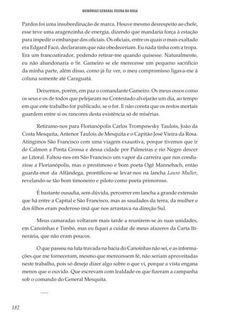 182
Memórias General Vieira da Rosa
Pardos foi uma insubordinação de marca. Houve mesmo desrespeito ao chefe,
esse teve uma aragenzinha de energia, dizendo que mandaria força à estação
para impedir o embarque dos oficiais. Os oficiais, entre os quais o mais exaltado
era Edgard Facó, declararam que não obedeceriam. Eu nada tinha com a tropa.
Era um francoatirador, podendo retirar-me quando quisesse. Naturalmente,
eu não abandonaria o Sr. Gameiro se ele merecesse um pequeno sacrifício
da minha parte, além disso, como já fiz ver, o meu compromisso ligava-me à
coluna somente até Caraguatá.
Deixemos, porém, em paz o comandante Gameiro. Os meus ossos como
os seus e os de todos que pelejaram no Contestado alvejarão um dia, ao tempo
em que este trabalho for publicado, se o for. E não consta que os restos mortais
guardem entre si os rancores desta existência só de misérias.
Retiramo-nos para Florianópolis Carlos Trompowsky Taulois, João da
Costa Mesquita, Antenor Taulois de Mesquita e o Capitão José Vieira da Rosa.
Atingimos São Francisco com uma viagem exaustiva, porque tivemos que ir
de Calmon a Ponta Grossa e dessa cidade por Palmeiras e rio Negro descer
ao Litoral. Faltou-nos em São Francisco um vapor da carreira que nos condu-
zisse a Florianópolis, mas o prestimoso e bom poeta Ogê Mannebach, então
guarda-mor da Alfândega, prontificou-se levar-nos na lancha Lauro Muller,
revelando-se tão bom timoneiro e piloto como poeta primoroso.
É bastante ousadia, sem dúvida, percorrer em lancha a grande extensão
que há entre a Capital e São Francisco, mas as saudades da terra, da mulher e
dos filhos eram poderoso ímã que nos arrastava na direção Sul.
Meus camaradas voltaram mais tarde a reunirem-se às suas unidades,
em Canoinhas e Timbó, mas eu fiquei a cuidar de meus afazeres da Carta Iti-
nerária, que não eram poucos.
O que passou na luta travada na bacia do Canoinhas não sei, e as informa-
ções que me forneceram, mesmo que merecessem fé, não seriam aproveitadas
neste trabalho, pois só desejo dizer algo sobre o que vi, porque a vista engana
menos que o ouvido. Que escrevam com lealdade os que fizeram a campanha
sob o comando do General Mesquita.
	......
 