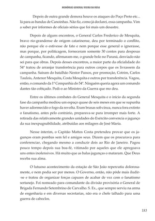 183
Memórias General Vieira da Rosa
	 Depois de outra grande demora houve os ataques do Poço Preto etc...
lá para as bandas de Canoinhas. Não fiz, como já declarei, essa campanha. Vim
a saber por informes de oficiais sérios que foi mais um desastre.
Depois de alguns encontros, o General Carlos Frederico de Mesquita,
bravo rio-grandense de origem catarinense, deu por terminado o conflito,
não porque ele o estivesse de fato e nem porque esse general o ignorasse,
mas porque, por politicagem, forneceram somente 30 contos para despesas
de campanha, ficando, afirmaram-me, o grande bolo no Paraná, desviado não
sei para que obras. Depois desses encontros, a maior parte da oficialidade do
54º tratou de arranjar transferência para outros corpos que os livrassem da
campanha. Saíram do batalhão Nestor Passos, por promoção, Cotrim, Carlos
Taulois, Antenor Mesquita, Costa Mesquita e outros por transferência. Vagou,
então, o comando da 1ª Companhia do 54º. Ninguém queria agora um comando
dantes tão cobiçado. Pedi-o ao Ministro da Guerra que mo deu.
Entre os últimos combates do General Mesquita e o início da segunda
fase da campanha mediou um espaço quase de seis meses em que se supunha
haver adormecido o fogo da revolta. Eram brasas sob cinza, nunca fora extinto
o fanatismo, antes pelo contrário, preparava-se para irromper mais forte. A
retirada das relativamente grandes unidades do Exército convencia o jagunço
da sua inexpugnabilidade, atribuídas aos milagres de José Maria.
Nesse ínterim, o Capitão Mattos Costa pretendeu provar que os ja-
gunços eram pombas sem fel e amigos seus. Dizem que os procurava para
conferenciar, chegando mesmo a conduzir dois ao Rio de Janeiro. Pagou
pouco tempo depois sua boa-fé, vitimado por aqueles que ele apregoava
uns entes inofensivos. Há muito que as balas jagunças o mataram. Que Deus
receba sua alma.
O lutuoso acontecimento da estação de São João repercutiu dolorosa-
mente, e nem podia ser por menos. O Governo, então, não pôde mais iludir-
-se e tratou de organizar forças capazes de acabar de vez com o fanatismo
sertanejo. Foi nomeado para comandante da divisão provisória o General de
Brigada Fernando Setembrino de Carvalho. S. Ex., que sempre serviu na arma
de engenharia e em diversas secretarias, não era o chefe talhado para uma
guerra de caboclos.
 