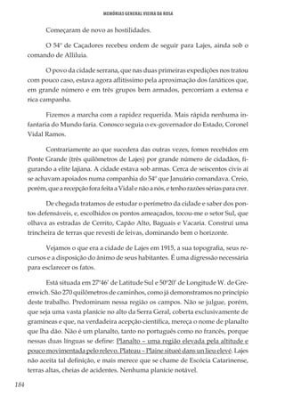184
Memórias General Vieira da Rosa
Começaram de novo as hostilidades.
O 54º de Caçadores recebeu ordem de seguir para Lajes, ainda sob o
comando de Alliluia.
O povo da cidade serrana, que nas duas primeiras expedições nos tratou
com pouco caso, estava agora aflitíssimo pela aproximação dos fanáticos que,
em grande número e em três grupos bem armados, percorriam a extensa e
rica campanha.
Fizemos a marcha com a rapidez requerida. Mais rápida nenhuma in-
fantaria do Mundo faria. Conosco seguia o ex-governador do Estado, Coronel
Vidal Ramos.
Contrariamente ao que sucedera das outras vezes, fomos recebidos em
Ponte Grande (três quilômetros de Lajes) por grande número de cidadãos, fi-
gurando a elite lajiana. A cidade estava sob armas. Cerca de seiscentos civis aí
se achavam apoiados numa companhia do 54º que Januário comandava. Creio,
porém,quearecepçãoforafeitaaVidalenãoanós,etenhorazõessériasparacrer.
De chegada tratamos de estudar o perímetro da cidade e saber dos pon-
tos defensáveis, e, escolhidos os pontos ameaçados, tocou-me o setor Sul, que
olhava as estradas de Cerrito, Capão Alto, Baguais e Vacaria. Construí uma
trincheira de terras que revesti de leivas, dominando bem o horizonte.
Vejamos o que era a cidade de Lajes em 1915, a sua topografia, seus re-
cursos e a disposição do ânimo de seus habitantes. É uma digressão necessária
para esclarecer os fatos.
Está situada em 27º46’ de Latitude Sul e 50º20’ de Longitude W. de Gre-
enwich. São 270 quilômetros de caminhos, como já demonstramos no princípio
deste trabalho. Predominam nessa região os campos. Não se julgue, porém,
que seja uma vasta planície no alto da Serra Geral, coberta exclusivamente de
gramíneas e que, na verdadeira acepção científica, mereça o nome de planalto
que lha dão. Não é um planalto, tanto no português como no francês, porque
nessas duas línguas se define: Planalto – uma região elevada pela altitude e
pouco movimentada pelo relevo. Plateau – Plaine situeé dans un lieu elevé. Lajes
não aceita tal definição, e mais merece que se chame de Escócia Catarinense,
terras altas, cheias de acidentes. Nenhuma planície notável.
 