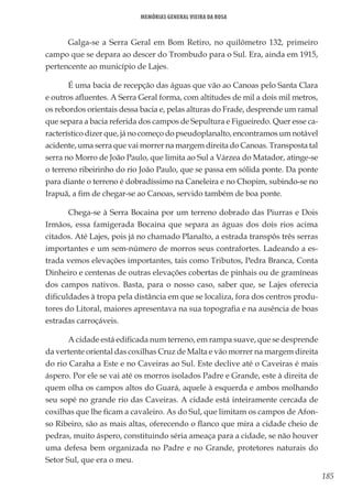 185
Memórias General Vieira da Rosa
Galga-se a Serra Geral em Bom Retiro, no quilômetro 132, primeiro
campo que se depara ao descer do Trombudo para o Sul. Era, ainda em 1915,
pertencente ao município de Lajes.
É uma bacia de recepção das águas que vão ao Canoas pelo Santa Clara
e outros afluentes. A Serra Geral forma, com altitudes de mil a dois mil metros,
os rebordos orientais dessa bacia e, pelas alturas do Frade, desprende um ramal
que separa a bacia referida dos campos de Sepultura e Figueiredo. Quer esse ca-
racterístico dizer que, já no começo do pseudoplanalto, encontramos um notável
acidente, uma serra que vai morrer na margem direita do Canoas. Transposta tal
serra no Morro de João Paulo, que limita ao Sul a Várzea do Matador, atinge-se
o terreno ribeirinho do rio João Paulo, que se passa em sólida ponte. Da ponte
para diante o terreno é dobradíssimo na Caneleira e no Chopim, subindo-se no
Irapuã, a fim de chegar-se ao Canoas, servido também de boa ponte.
Chega-se à Serra Bocaina por um terreno dobrado das Piurras e Dois
Irmãos, essa famigerada Bocaina que separa as águas dos dois rios acima
citados. Até Lajes, pois já no chamado Planalto, a estrada transpôs três serras
importantes e um sem-número de morros seus contrafortes. Ladeando a es-
trada vemos elevações importantes, tais como Tributos, Pedra Branca, Conta
Dinheiro e centenas de outras elevações cobertas de pinhais ou de gramíneas
dos campos nativos. Basta, para o nosso caso, saber que, se Lajes oferecia
dificuldades à tropa pela distância em que se localiza, fora dos centros produ-
tores do Litoral, maiores apresentava na sua topografia e na ausência de boas
estradas carroçáveis.
A cidade está edificada num terreno, em rampa suave, que se desprende
da vertente oriental das coxilhas Cruz de Malta e vão morrer na margem direita
do rio Caraha a Este e no Caveiras ao Sul. Este declive até o Caveiras é mais
áspero. Por ele se vai até os morros isolados Padre e Grande, este à direita de
quem olha os campos altos do Guará, aquele à esquerda e ambos molhando
seu sopé no grande rio das Caveiras. A cidade está inteiramente cercada de
coxilhas que lhe ficam a cavaleiro. As do Sul, que limitam os campos de Afon-
so Ribeiro, são as mais altas, oferecendo o flanco que mira a cidade cheio de
pedras, muito áspero, constituindo séria ameaça para a cidade, se não houver
uma defesa bem organizada no Padre e no Grande, protetores naturais do
Setor Sul, que era o meu.
 