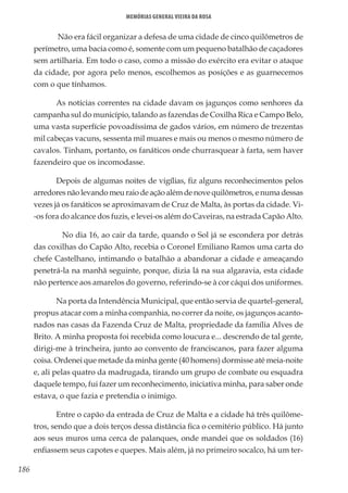 186
Memórias General Vieira da Rosa
Não era fácil organizar a defesa de uma cidade de cinco quilômetros de
perímetro, uma bacia como é, somente com um pequeno batalhão de caçadores
sem artilharia. Em todo o caso, como a missão do exército era evitar o ataque
da cidade, por agora pelo menos, escolhemos as posições e as guarnecemos
com o que tínhamos.
As notícias correntes na cidade davam os jagunços como senhores da
campanha sul do município, talando as fazendas de Coxilha Rica e Campo Belo,
uma vasta superfície povoadíssima de gados vários, em número de trezentas
mil cabeças vacuns, sessenta mil muares e mais ou menos o mesmo número de
cavalos. Tinham, portanto, os fanáticos onde churrasquear à farta, sem haver
fazendeiro que os incomodasse.
Depois de algumas noites de vigílias, fiz alguns reconhecimentos pelos
arredoresnãolevandomeuraiodeaçãoalémdenovequilômetros,enumadessas
vezes já os fanáticos se aproximavam de Cruz de Malta, às portas da cidade. Vi-
-os fora do alcance dos fuzis, e levei-os além do Caveiras, na estrada Capão Alto.
	 No dia 16, ao cair da tarde, quando o Sol já se escondera por detrás
das coxilhas do Capão Alto, recebia o Coronel Emiliano Ramos uma carta do
chefe Castelhano, intimando o batalhão a abandonar a cidade e ameaçando
penetrá-la na manhã seguinte, porque, dizia lá na sua algaravia, esta cidade
não pertence aos amarelos do governo, referindo-se à cor cáqui dos uniformes.
Na porta da Intendência Municipal, que então servia de quartel-general,
propus atacar com a minha companhia, no correr da noite, os jagunços acanto-
nados nas casas da Fazenda Cruz de Malta, propriedade da família Alves de
Brito. A minha proposta foi recebida como loucura e... descrendo de tal gente,
dirigi-me à trincheira, junto ao convento de franciscanos, para fazer alguma
coisa. Ordenei que metade da minha gente (40 homens) dormisse até meia-noite
e, ali pelas quatro da madrugada, tirando um grupo de combate ou esquadra
daquele tempo, fui fazer um reconhecimento, iniciativa minha, para saber onde
estava, o que fazia e pretendia o inimigo.
Entre o capão da entrada de Cruz de Malta e a cidade há três quilôme-
tros, sendo que a dois terços dessa distância fica o cemitério público. Há junto
aos seus muros uma cerca de palanques, onde mandei que os soldados (16)
enfiassem seus capotes e quepes. Mais além, já no primeiro socalco, há um ter-
 
