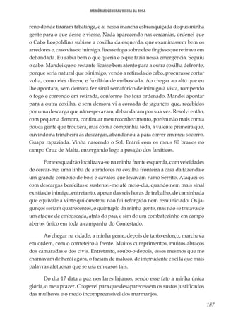 187
Memórias General Vieira da Rosa
reno donde tiraram tabatinga, e aí nessa mancha esbranquiçada dispus minha
gente para o que desse e viesse. Nada aparecendo nas cercanias, ordenei que
o Cabo Leopoldino subisse a coxilha da esquerda, que examinassem bem os
arredores e, caso visse o inimigo, fizesse fogo sobre ele e fingisse que retirava em
debandada. Eu sabia bem o que queria e o que fazia nessa emergência. Seguiu
o cabo. Mandei que o restante ficasse bem atento para a outra coxilha defronte,
porque seria natural que o inimigo, vendo a retirada do cabo, procurasse cortar
volta, como eles dizem, e fuzilá-lo de emboscada. Ao chegar ao alto que eu
lhe apontara, sem demora fez sinal semafórico de inimigo à vista, rompendo
o fogo e correndo em retirada, conforme lhe fora ordenado. Mandei apontar
para a outra coxilha, e sem demora vi a coroada de jagunços que, recebidos
por uma descarga que não esperavam, debandaram por sua vez. Resolvi então,
com pequena demora, continuar meu reconhecimento, porém não mais com a
pouca gente que trouxera, mas com a companhia toda, a valente primeira que,
ouvindo na trincheira as descargas, abandonou-a para correr em meu socorro.
Guapa rapaziada. Vinha nascendo o Sol. Entrei com os meus 80 bravos no
campo Cruz de Malta, enxergando logo a posição dos fanáticos.
Forte esquadrão localizava-se na minha frente esquerda, com veleidades
de cercar-me, uma linha de atiradores na coxilha fronteira à casa da fazenda e
um grande comboio de bois e cavalos que levavam rumo Serrito. Ataquei-os
com descargas benfeitas e sustentei-me até meio-dia, quando nem mais sinal
existia do inimigo, entretanto, apesar das seis horas de trabalho, de caminhada
que equivale a vinte quilômetros, não fui reforçado nem remuniciado. Os ja-
gunços seriam quatrocentos, o quíntuplo da minha gente, mas não se tratava de
um ataque de emboscada, atrás do pau, e sim de um combatezinho em campo
aberto, único em toda a campanha do Contestado.
Ao chegar na cidade, a minha gente, depois de tanto esforço, marchava
em ordem, com o corneteiro à frente. Muitos cumprimentos, muitos abraços
dos camaradas e dos civis. Entretanto, soube-o depois, esses mesmos que me
chamavam de herói agora, o faziam de maluco, de imprudente e sei lá que mais
palavras afetuosas que se usa em casos tais.
Do dia 17 data a paz nos lares lajianos, sendo esse fato a minha única
glória, o meu prazer. Cooperei para que desaparecessem os sustos justificados
das mulheres e o medo incompreensível dos marmanjos.
 