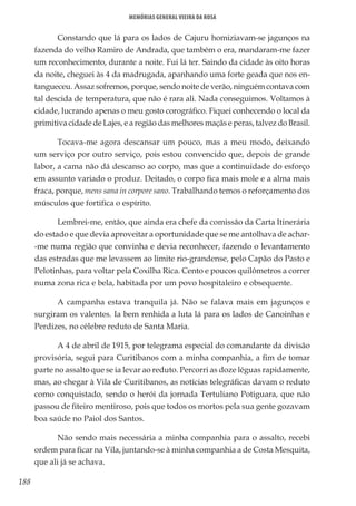 188
Memórias General Vieira da Rosa
Constando que lá para os lados de Cajuru homiziavam-se jagunços na
fazenda do velho Ramiro de Andrada, que também o era, mandaram-me fazer
um reconhecimento, durante a noite. Fui lá ter. Saindo da cidade às oito horas
da noite, cheguei às 4 da madrugada, apanhando uma forte geada que nos en-
tangueceu. Assaz sofremos, porque, sendo noite de verão, ninguém contava com
tal descida de temperatura, que não é rara ali. Nada conseguimos. Voltamos à
cidade, lucrando apenas o meu gosto corográfico. Fiquei conhecendo o local da
primitiva cidade de Lajes, e a região das melhores maçãs e peras, talvez do Brasil.
Tocava-me agora descansar um pouco, mas a meu modo, deixando
um serviço por outro serviço, pois estou convencido que, depois de grande
labor, a cama não dá descanso ao corpo, mas que a continuidade do esforço
em assunto variado o produz. Deitado, o corpo fica mais mole e a alma mais
fraca, porque, mens sana in corpore sano. Trabalhando temos o reforçamento dos
músculos que fortifica o espírito.
Lembrei-me, então, que ainda era chefe da comissão da Carta Itinerária
do estado e que devia aproveitar a oportunidade que se me antolhava de achar-
-me numa região que convinha e devia reconhecer, fazendo o levantamento
das estradas que me levassem ao limite rio-grandense, pelo Capão do Pasto e
Pelotinhas, para voltar pela Coxilha Rica. Cento e poucos quilômetros a correr
numa zona rica e bela, habitada por um povo hospitaleiro e obsequente.
A campanha estava tranquila já. Não se falava mais em jagunços e
surgiram os valentes. Ia bem renhida a luta lá para os lados de Canoinhas e
Perdizes, no célebre reduto de Santa Maria.
A 4 de abril de 1915, por telegrama especial do comandante da divisão
provisória, segui para Curitibanos com a minha companhia, a fim de tomar
parte no assalto que se ia levar ao reduto. Percorri as doze léguas rapidamente,
mas, ao chegar à Vila de Curitibanos, as notícias telegráficas davam o reduto
como conquistado, sendo o herói da jornada Tertuliano Potiguara, que não
passou de fiteiro mentiroso, pois que todos os mortos pela sua gente gozavam
boa saúde no Paiol dos Santos.
Não sendo mais necessária a minha companhia para o assalto, recebi
ordem para ficar na Vila, juntando-se à minha companhia a de Costa Mesquita,
que ali já se achava.
 
