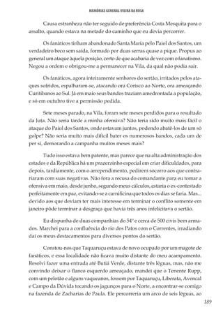 189
Memórias General Vieira da Rosa
Causa estranheza não ter seguido de preferência Costa Mesquita para o
assalto, quando estava na metade do caminho que eu devia percorrer.
Os fanáticos tinham abandonado Santa Maria pelo Paiol dos Santos, um
verdadeiro beco sem saída, formado por duas serras quase a pique. Propus ao
general um ataque àquela posição, certo de que acabaria de vez com o fanatismo.
Negou a ordem e obrigou-me a permanecer na Vila, da qual não podia sair.
Os fanáticos, agora inteiramente senhores do sertão, irritados pelos ata-
ques sofridos, espalharam-se, atacando ora Corisco ao Norte, ora ameaçando
Curitibanos ao Sul. Já em maio seus bandos traziam amedrontada a população,
e só em outubro tive a permissão pedida.
Sete meses parado, na Vila, foram sete meses perdidos para o resultado
da luta. Não seria tarde a minha ofensiva? Não teria sido muito mais fácil o
ataque do Paiol dos Santos, onde estavam juntos, podendo abatê-los de um só
golpe? Não seria muito mais difícil bater os numerosos bandos, cada um de
per si, demorando a campanha muitos meses mais?
Tudo isso estava bem patente, mas parece que na alta administração dos
estados e da República há um prazerzinho especial em criar dificuldades, para
depois, tardiamente, com o arrependimento, pedirem socorro aos que contra-
riaram com suas negativas. Não fora a recusa do comandante para eu tomar a
ofensiva em maio, desde junho, segundo meus cálculos, estaria o ex-contestado
perfeitamente em paz, evitando-se a carnificina que todos os dias se faria. Mas...
devido aos que deviam ter mais interesse em terminar o conflito somente em
janeiro pôde terminar a desgraça que havia três anos infelicitava o sertão.
Eu dispunha de duas companhias do 54º e cerca de 500 civis bem arma-
dos. Marchei para a confluência do rio dos Patos com o Correntes, irradiando
daí os meus destacamentos para diversos pontos do sertão.
Constou-nos que Taquaruçu estava de novo ocupado por um magote de
fanáticos, e essa localidade não ficava muito distante do meu acampamento.
Resolvi fazer uma entrada até Butiá Verde, distante três léguas, mas, não me
convindo deixar o flanco esquerdo ameaçado, mandei que o Tenente Rupp,
com um pelotão e alguns vaqueanos, fossem por Taquaruçu, Liberata, Avencal
e Campo da Dúvida tocando os jagunços para o Norte, a encontrar-se comigo
na fazenda de Zacharias de Paula. Ele percorreria um arco de seis léguas, ao
 