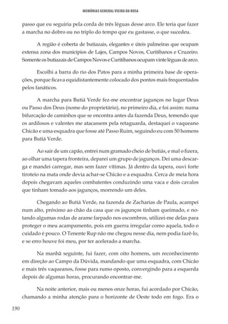 190
Memórias General Vieira da Rosa
passo que eu seguiria pela corda de três léguas desse arco. Ele teria que fazer
a marcha no dobro ou no triplo do tempo que eu gastasse, o que sucedeu.
A região é coberta de butiazais, elegantes e úteis palmeiras que ocupam
extensa zona dos municípios de Lajes, Campos Novos, Curitibanos e Cruzeiro.
SomenteosbutiazaisdeCamposNovoseCuritibanosocupamvinteléguasdearco.
Escolhi a barra do rio dos Patos para a minha primeira base de opera-
ções, porque ficava equidistantemente colocado dos pontos mais frequentados
pelos fanáticos.
A marcha para Butiá Verde fez-me encontrar jagunços no lugar Deus
ou Passo dos Deus (nome do proprietário), no primeiro dia, e foi assim: numa
bifurcação de caminhos que se encontra antes da fazenda Deus, temendo que
os ardilosos e valentes me atacassem pela retaguarda, destaquei o vaqueano
Chicão e uma esquadra que fosse até Passo Ruim, seguindo eu com 50 homens
para Butiá Verde.
Ao sair de um capão, entrei num gramado cheio de butiás, e mal o fizera,
ao olhar uma tapera fronteira, deparei um grupo de jagunços. Dei uma descar-
ga e mandei carregar, mas sem fazer vítimas. Já dentro da tapera, ouvi forte
tiroteio na mata onde devia achar-se Chicão e a esquadra. Cerca de meia hora
depois chegavam aqueles combatentes conduzindo uma vaca e dois cavalos
que tinham tomado aos jagunços, morrendo um deles.
Chegando ao Butiá Verde, na fazenda de Zacharias de Paula, acampei
num alto, próximo ao chão da casa que os jagunços tinham queimado, e no-
tando algumas rodas de arame farpado nos escombros, utilizei-me delas para
proteger o meu acampamento, pois em guerra irregular como aquela, todo o
cuidado é pouco. O Tenente Rup não me chegou nesse dia, nem podia fazê-lo,
e se erro houve foi meu, por ter acelerado a marcha.
Na manhã seguinte, fui fazer, com oito homens, um reconhecimento
em direção ao Campo da Dúvida, mandando que uma esquadra, com Chicão
e mais três vaqueanos, fosse para rumo oposto, convergindo para a esquerda
depois de algumas horas, procurando encontrar-me.
Na noite anterior, mais ou menos onze horas, fui acordado por Chicão,
chamando a minha atenção para o horizonte de Oeste todo em fogo. Era o
 