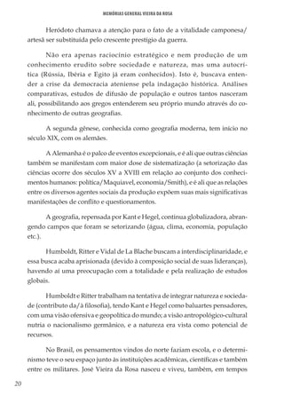 20
Memórias General Vieira da Rosa
Heródoto chamava a atenção para o fato de a vitalidade camponesa/
artesã ser substituída pelo crescente prestígio da guerra.
Não era apenas raciocínio estratégico e nem produção de um
conhecimento erudito sobre sociedade e natureza, mas uma autocrí-
tica (Rússia, Ibéria e Egito já eram conhecidos). Isto é, buscava enten-
der a crise da democracia ateniense pela indagação histórica. Análises
comparativas, estudos de difusão de população e outros tantos nasceram
ali, possibilitando aos gregos entenderem seu próprio mundo através do co-
nhecimento de outras geografias.
A segunda gênese, conhecida como geografia moderna, tem início no
século XIX, com os alemães.
A Alemanha é o palco de eventos excepcionais, e é ali que outras ciências
também se manifestam com maior dose de sistematização (a setorização das
ciências ocorre dos séculos XV a XVIII em relação ao conjunto dos conheci-
mentos humanos: política/Maquiavel, economia/Smith), e é ali que as relações
entre os diversos agentes sociais da produção expõem suas mais significativas
manifestações de conflito e questionamentos.
A geografia, repensada por Kant e Hegel, continua globalizadora, abran-
gendo campos que foram se setorizando (água, clima, economia, população
etc.).
Humboldt, Ritter e Vidal de La Blache buscam a interdisciplinaridade, e
essa busca acaba aprisionada (devido à composição social de suas lideranças),
havendo aí uma preocupação com a totalidade e pela realização de estudos
globais.
Humboldt e Ritter trabalham na tentativa de integrar natureza e socieda-
de (contributo da/à filosofia), tendo Kant e Hegel como baluartes pensadores,
com uma visão ofensiva e geopolítica do mundo; a visão antropológico-cultural
nutria o nacionalismo germânico, e a natureza era vista como potencial de
recursos.
No Brasil, os pensamentos vindos do norte faziam escola, e o determi-
nismo teve o seu espaço junto às instituições acadêmicas, científicas e também
entre os militares. José Vieira da Rosa nasceu e viveu, também, em tempos
 