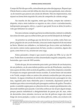 191
Memórias General Vieira da Rosa
Campo da Dúvida que ardia, naturalmente por artes dos jagunços. Reparei que
Chicão fizera a cama com três telhas de zinco da casa queimada, mas colocou-
-as de maneira que parecia um caixão de defunto. Não me impressionou, mas
reparei na forma bem esquisita da cama de campanha do valente amigo.
Na marcha do dia seguinte, notei que Chicão, sempre tão valente e
disposto, estava meio indeciso se seguiria ou não a fazer o reconhecimento,
indisposição passageira, talvez, e quem é que pode livrar-se delas levando a
vida que tínhamos no campo?
Era meu costume, sempre que fazia reconhecimentos, instruir os soldados
nas coisas do mato, que eu conhecia bem, por ser um fiel discípulo de Anhangá11
.
Ao penetrar na azinhaga que me devia levar ao sertão, notei, bem sur-
preso, pegadas de um cavalo ferrado, coisa rara senão impossível de encontrar
na Serra. Mostrei aos soldados e, no butiazal que ficava entre um banhado e
um morro, outros rastos apareceram de bois, cavalos e carneiros, alguns dos
quais, como bem se via, arrastavam uma soga.
Estou passando a limpo o que escrevi em julho de 1934. Lá se vão 19
anos. Tenho bem na memória os fatos desenrolados naquela campanha, coisas
horrendas, que o ano de 1915 assistiu.
Certos de que, de um momento para outro, por detrás de um butiazeiro,
de um pinheiro, ou de uma imbuia partiria um tiro de Winchester, marcháva-
mos a passo de lobo, dedo na tecla do gatilho, e como lobos dispostos a morder.
O coração era sempre apressado nessas ocasiões. E assim fomos até encontrar
o rio Verde, sempre sobre os rastros dos animais conduzidos por não poucos
homens. As águas cristalinas do arroio não denunciavam a passagem no vão,
mas, seguindo pela mata ribeirinha para o montante, deparamos ponte de
madeira que estava envernizada pela passagem contínua de gados. Passada a
ponte, o caminho seguia para as cabeceiras do rio, sempre paralelamente a ele,
descendo também para jusante. Convinha emboscar-me ali por algum tempo,
porque parecia indubitável a obrigatoriedade de passar por ali, mas, antes
de decorridos cinco minutos, ouviu-se um tiro de pólvora negra não muito
longe da nossa posição, e como o uso dessa pólvora, então, era exclusivo do
11	 Divindade indígena protetora dos animais contra a ação os caçadores que abusassem do pendor da caça. Foi
identificada pelos primeiros jesuítas na Colônia a um espírito malfazejo, provavelmente como ferramenta
de catequese
 