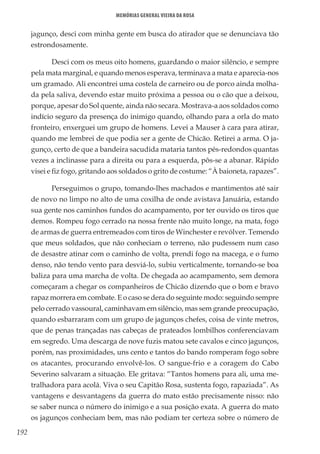 192
Memórias General Vieira da Rosa
jagunço, desci com minha gente em busca do atirador que se denunciava tão
estrondosamente.
Desci com os meus oito homens, guardando o maior silêncio, e sempre
pela mata marginal, e quando menos esperava, terminava a mata e aparecia-nos
um gramado. Ali encontrei uma costela de carneiro ou de porco ainda molha-
da pela saliva, devendo estar muito próxima a pessoa ou o cão que a deixou,
porque, apesar do Sol quente, ainda não secara. Mostrava-a aos soldados como
indício seguro da presença do inimigo quando, olhando para a orla do mato
fronteiro, enxerguei um grupo de homens. Levei a Mauser à cara para atirar,
quando me lembrei de que podia ser a gente de Chicão. Retirei a arma. O ja-
gunço, certo de que a bandeira sacudida mataria tantos pés-redondos quantas
vezes a inclinasse para a direita ou para a esquerda, pôs-se a abanar. Rápido
visei e fiz fogo, gritando aos soldados o grito de costume: “À baioneta, rapazes”.
Perseguimos o grupo, tomando-lhes machados e mantimentos até sair
de novo no limpo no alto de uma coxilha de onde avistava Januária, estando
sua gente nos caminhos fundos do acampamento, por ter ouvido os tiros que
demos. Rompeu fogo cerrado na nossa frente não muito longe, na mata, fogo
de armas de guerra entremeados com tiros de Winchester e revólver. Temendo
que meus soldados, que não conheciam o terreno, não pudessem num caso
de desastre atinar com o caminho de volta, prendi fogo na macega, e o fumo
denso, não tendo vento para desviá-lo, subiu verticalmente, tornando-se boa
baliza para uma marcha de volta. De chegada ao acampamento, sem demora
começaram a chegar os companheiros de Chicão dizendo que o bom e bravo
rapaz morrera em combate. E o caso se dera do seguinte modo: seguindo sempre
pelo cerrado vassoural, caminhavam em silêncio, mas sem grande preocupação,
quando esbarraram com um grupo de jagunços chefes, coisa de vinte metros,
que de penas trançadas nas cabeças de prateados lombilhos conferenciavam
em segredo. Uma descarga de nove fuzis matou sete cavalos e cinco jagunços,
porém, nas proximidades, uns cento e tantos do bando romperam fogo sobre
os atacantes, procurando envolvê-los. O sangue-frio e a coragem do Cabo
Severino salvaram a situação. Ele gritava: “Tantos homens para ali, uma me-
tralhadora para acolá. Viva o seu Capitão Rosa, sustenta fogo, rapaziada”. As
vantagens e desvantagens da guerra do mato estão precisamente nisso: não
se saber nunca o número do inimigo e a sua posição exata. A guerra do mato
os jagunços conheciam bem, mas não podiam ter certeza sobre o número de
 
