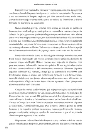 194
Memórias General Vieira da Rosa
Eu resolvera ir mudando a base casa vez mais para o interior, à proporção
que fossem ficando limpa de inimigos as cercanias da base anterior. Taquaruçu
e seu sertão estavam limpos, urgindo, por isso, embrenhar-me ainda mais,
deixando menos espaço entre minha gente e o reduto de Tamanduá, o último
formado no município de Canoinhas.
Nunca marchei, porém, sem ter com avanço de um dia os paióis ou
barracas abarrotados de gêneros de primeira necessidade e cento e cinquenta
cabeças de gado, gêneros e gado que chegavam para mais de um mês. Minha
gente vivia bem alegre, certa de que, nos acampamentos onde os oficiais comiam
o mesmo que os soldados, não lhe faltaria alimento, e se nas excursões pela mata
acontecia faltar um pouco de boia, o seu comandante sentia as mesmas cólicas
de estômago dos seus soldados. Valiam-nos então os palmitos de butiá, que já
era o alimento quase exclusivo do jagunço, que o comia com mel de abelhas.
Pronto de um tudo, como se diz na gíria sertaneja, transferi-me para
Butiá Verde, onde recebi um reforço de mais cento e cinquenta homens de
diversos corpos da Região Militar, homens que, segundo se afirmou, com
poucas exceções, tinham sido tirados das prisões. Ficava a gente do exército
sob meu comando elevada a 447 combatentes, e como os diferentes piquetes
esparsos somavam 500 homens, a força que eu comandava era de 900, com
três tenentes apenas e apenas um médico sem farmácia e sem farmacêutico.
Ambulância foi coisa que jamais vimos naqueles ermos, mas, felizmente, os
males que tanto afligiram outras forças não nos apareceu, talvez porque não
tínhamos médico nem farmácias.
Chegando ao meu conhecimento que os jagunços agora se espalhavam
desde Campo do Areão (limite de Canoinhas), até Butiazinho, no município de
Campos Novos, num arco de 110 quilômetros, distribuí piquetes que guarne-
cessem Passo da Roseira, no Marombas, extremo sul do Passo do rio dos Patos,
Corisco e Campo do Areão, fazendo excursões entre esses postos os piquetes
de Chico Lino, Fidêncio Ribeiro, João Dias e outros. Eram os postos de trinta
homens, e os piquetes, embora numerosos, nunca excederam este número,
porque era de toda vantagem rapidez de movimentos, o que só se poderia
obter com pouca gente e bons cavalos.
Os piquetes tinham liberdade de operar como também a tinham os sar-
gentos comandantes dos postos, mas também, em dois dias certos, combinados
 
