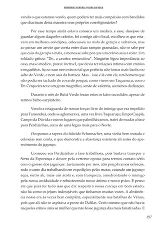 197
Memórias General Vieira da Rosa
vendo o que estamos vendo, quem poderá ter mais compaixão com bandidos
que chacinam desta maneira seus próprios correligionários?
Por esse tempo ainda estava conosco um médico, e esse, desejoso de
guardar alguns daqueles crânios, foi comigo até o local, escolheu os que esta-
vam em melhores condições, colocou-os na mala de garupa e voltamos, mas
ao passar um arroio que corria entre duas rampas gramadas, não se sabe por
que caiu da garupa a mala, e menos se sabe por que um crânio saiu a rolar. Um
soldado gritou: “Dr., a caveira ressuscitou”. Ninguém ligou importância ao
caso, mas o médico, parece incrível, que devia ter relações íntimas com crânios
e esqueletos, ficou num nervosismo tal que preferiu não tomar mais banho no
salto do Verde, e nem saía da barraca. Mas... isso é lá com ele, um homem que
não podia ser tachado de covarde porque, como vimos em Taquaruçu, com o
Dr. Cerqueira teve um gesto magnífico, senão de valentia, ao menos dedicação.
Durante o mês de Butiá Verde foram estes os fatos sucedidos, apesar de
termos bicho-carpinteiro.
Vendo a retaguarda de nossas forças livre do inimigo que era impelido
para Tamanduá, onde se aglomerava, uma vez livre Taquaruçu, limpo Caapiá,
Campo da Dúvida e outros lugares que palmilhávamos, tratei de mudar a base
para Perdizinhas, cerca de uma légua mais para o Norte.
Ocupamos a tapera do falecido Schumacher, uma vinha bem tratada e
colmeias sem conta, o que demonstra a abastança existente ali antes do apa-
recimento do jagunço.
Começou em Perdizinhas a fase trabalhosa, pois bastava transpor a
Serra da Esperança e descer pela vertente oposta para termos contato sério
com o grosso dos jagunços. Justamente por isso, não poupávamos esforços,
todo o santo dia trabalhando em expedições pelas matas, catando um jagunço
aqui, outro ali, mais um acolá e, com franqueza, amedrontando o inimigo
pela nossa assiduidade e robustecendo nosso ânimo e nosso psico. E penso
até que para ter tudo isso que diz respeito à nossa carcaça em bom estado,
não há como os jejuns indesejáveis que tínhamos muitas vezes. A abstinên-
cia nossa era às vezes bem completa, especialmente nas batalhas de Vênus,
pois que ali não se aspirava a posse de Dalilas. Creio mesmo que não havia
naqueles ermos uma só mulher que não fosse jagunça das mais fanatizadas. E
 