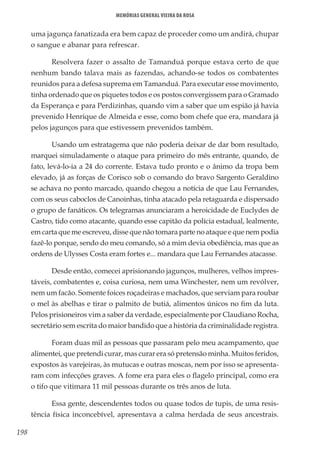 198
Memórias General Vieira da Rosa
uma jagunça fanatizada era bem capaz de proceder como um andirá, chupar
o sangue e abanar para refrescar.
Resolvera fazer o assalto de Tamanduá porque estava certo de que
nenhum bando talava mais as fazendas, achando-se todos os combatentes
reunidos para a defesa suprema em Tamanduá. Para executar esse movimento,
tinha ordenado que os piquetes todos e os postos convergissem para o Gramado
da Esperança e para Perdizinhas, quando vim a saber que um espião já havia
prevenido Henrique de Almeida e esse, como bom chefe que era, mandara já
pelos jagunços para que estivessem prevenidos também.
Usando um estratagema que não poderia deixar de dar bom resultado,
marquei simuladamente o ataque para primeiro do mês entrante, quando, de
fato, levá-lo-ia a 24 do corrente. Estava tudo pronto e o ânimo da tropa bem
elevado, já as forças de Corisco sob o comando do bravo Sargento Geraldino
se achava no ponto marcado, quando chegou a notícia de que Lau Fernandes,
com os seus caboclos de Canoinhas, tinha atacado pela retaguarda e dispersado
o grupo de fanáticos. Os telegramas anunciaram a heroicidade de Euclydes de
Castro, tido como atacante, quando esse capitão da polícia estadual, lealmente,
em carta que me escreveu, disse que não tomara parte no ataque e que nem podia
fazê-lo porque, sendo do meu comando, só a mim devia obediência, mas que as
ordens de Ulysses Costa eram fortes e... mandara que Lau Fernandes atacasse.
Desde então, comecei aprisionando jagunços, mulheres, velhos impres-
táveis, combatentes e, coisa curiosa, nem uma Winchester, nem um revólver,
nem um facão. Somente foices roçadeiras e machados, que serviam para roubar
o mel às abelhas e tirar o palmito de butiá, alimentos únicos no fim da luta.
Pelos prisioneiros vim a saber da verdade, especialmente por Claudiano Rocha,
secretário sem escrita do maior bandido que a história da criminalidade registra.
Foram duas mil as pessoas que passaram pelo meu acampamento, que
alimentei, que pretendi curar, mas curar era só pretensão minha. Muitos feridos,
expostos às varejeiras, às mutucas e outras moscas, nem por isso se apresenta-
ram com infecções graves. A fome era para eles o flagelo principal, como era
o tifo que vitimara 11 mil pessoas durante os três anos de luta.
Essa gente, descendentes todos ou quase todos de tupis, de uma resis-
tência física inconcebível, apresentava a calma herdada de seus ancestrais.
 
