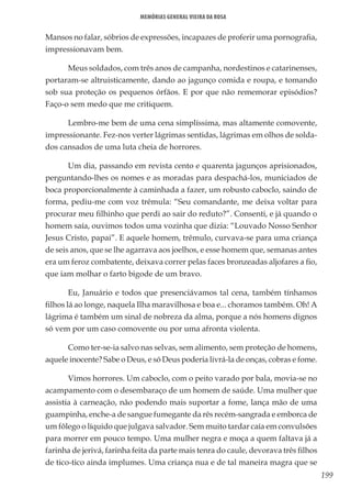 199
Memórias General Vieira da Rosa
Mansos no falar, sóbrios de expressões, incapazes de proferir uma pornografia,
impressionavam bem.
Meus soldados, com três anos de campanha, nordestinos e catarinenses,
portaram-se altruisticamente, dando ao jagunço comida e roupa, e tomando
sob sua proteção os pequenos órfãos. E por que não rememorar episódios?
Faço-o sem medo que me critiquem.
Lembro-me bem de uma cena simplíssima, mas altamente comovente,
impressionante. Fez-nos verter lágrimas sentidas, lágrimas em olhos de solda-
dos cansados de uma luta cheia de horrores.
Um dia, passando em revista cento e quarenta jagunços aprisionados,
perguntando-lhes os nomes e as moradas para despachá-los, municiados de
boca proporcionalmente à caminhada a fazer, um robusto caboclo, saindo de
forma, pediu-me com voz trêmula: “Seu comandante, me deixa voltar para
procurar meu filhinho que perdi ao sair do reduto?”. Consenti, e já quando o
homem saía, ouvimos todos uma vozinha que dizia: “Louvado Nosso Senhor
Jesus Cristo, papai”. E aquele homem, trêmulo, curvava-se para uma criança
de seis anos, que se lhe agarrava aos joelhos, e esse homem que, semanas antes
era um feroz combatente, deixava correr pelas faces bronzeadas aljofares a fio,
que iam molhar o farto bigode de um bravo.
Eu, Januário e todos que presenciávamos tal cena, também tínhamos
filhos lá ao longe, naquela Ilha maravilhosa e boa e... choramos também. Oh! A
lágrima é também um sinal de nobreza da alma, porque a nós homens dignos
só vem por um caso comovente ou por uma afronta violenta.
Como ter-se-ia salvo nas selvas, sem alimento, sem proteção de homens,
aquele inocente? Sabe o Deus, e só Deus poderia livrá-la de onças, cobras e fome.
Vimos horrores. Um caboclo, com o peito varado por bala, movia-se no
acampamento com o desembaraço de um homem de saúde. Uma mulher que
assistia à carneação, não podendo mais suportar a fome, lança mão de uma
guampinha, enche-a de sangue fumegante da rês recém-sangrada e emborca de
um fôlego o líquido que julgava salvador. Sem muito tardar caía em convulsões
para morrer em pouco tempo. Uma mulher negra e moça a quem faltava já a
farinha de jerivá, farinha feita da parte mais tenra do caule, devorava três filhos
de tico-tico ainda implumes. Uma criança nua e de tal maneira magra que se
 