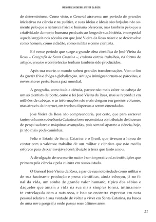 21
Memórias General Vieira da Rosa
de determinismo. Como visto, o General atravessa um período de grandes
iniciativas na ciência e na política, e suas ideias e ideais são forjados não so-
mente pelo que a natureza física e humana oferecem, mas também pelo que a
criatividade da mente humana produziu ao longo de sua história, em especial
aquela surgida nos séculos em que José Vieira da Rosa nasce e se desenvolve
como homem, como cidadão, como militar e como cientista.
E é nesse período que surge a grande obra científica de José Vieira da
Rosa – Corografia de Santa Catarina –, embora outros trabalhos, na forma de
artigos, ensaios e conferências tenham também sido produzidos.
Após sua morte, o mundo sofreu grandes transformações. Vem o fim
da guerra fria e chega a globalização. Antigos inimigos tornam-se parceiros, e
novos atores perturbam a paz mundial.
A geografia, como toda a ciência, parece não mais caber na cabeça de
um só cientista de porte, como o foi José Vieira da Rosa, mas se reproduz em
milhões de cabeças, e as informações não mais chegam em grossos volumes,
mas através da internet, em trechos dispersos a serem emendados.
José Vieira da Rosa não compreenderia, por certo, que para escrever
tantos volumes sobre Santa Catarina fosse necessária a contribuição de dezenas
de pesquisadores e máquinas avançadas, pois sem tal aparato a ciência, hoje,
já não mais pode caminhar.
Feliz o Estado de Santa Catarina e o Brasil, que tiveram a honra de
contar com o valoroso trabalho de um militar e cientista que não mediu
esforços para deixar invejável contribuição à terra que tanto amou.
A divulgação de seu escrito maior é um imperativo das instituições que
primam pela ciência e pela cultura em nosso estado.
O General José Vieira da Rosa, a par de sua notoriedade como militar e
de sua fascinante produção e prosa científicas, ainda esboçou, já no fi-
nal da vida, um sonho de grande valor humano, típico dos sábios e
daqueles que amam a vida na sua mais simples forma, intimamen-
te entrelaçada com a natureza, e isso se encontra expresso em nota
pessoal relativa à sua vontade de voltar a viver em Santa Catarina, na busca
de uma nova geografia onde passar seus últimos anos.
 