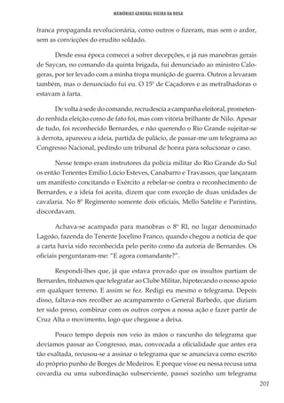 201
Memórias General Vieira da Rosa
franca propaganda revolucionária, como outros o fizeram, mas sem o ardor,
sem as convicções do erudito soldado.
Desde essa época comecei a sofrer decepções, e já nas manobras gerais
de Saycan, no comando da quinta brigada, fui denunciado ao ministro Calo-
geras, por ter levado com a minha tropa munição de guerra. Outros a levaram
também, mas o denunciado fui eu. O 15º de Caçadores e as metralhadoras o
estavam à farta.
De volta à sede do comando, recrudescia a campanha eleitoral, prometen-
do renhida eleição como de fato foi, mas com vitória brilhante de Nilo. Apesar
de tudo, foi reconhecido Bernardes, e não querendo o Rio Grande sujeitar-se
à derrota, apareceu a ideia, partida de palácio, de passar-me um telegrama ao
Congresso Nacional, pedindo um tribunal de honra para solucionar o caso.
Nesse tempo eram instrutores da polícia militar do Rio Grande do Sul
os então Tenentes Emílio Lúcio Esteves, Canabarro e Travassos, que lançaram
um manifesto concitando o Exército a rebelar-se contra o reconhecimento de
Bernardes, e a ideia foi aceita, dizem que com exceção de duas unidades de
cavalaria. No 8º Regimento somente dois oficiais, Mello Satelite e Parintins,
discordavam.
Achava-se acampado para manobras o 8º RI, no lugar denominado
Lagoão, fazenda do Tenente Jocelino Franco, quando chegou a notícia de que
a carta havia sido reconhecida pelo perito como da autoria de Bernardes. Os
oficiais perguntaram-me: “E agora comandante?”.
Respondi-lhes que, já que estava provado que os insultos partiam de
Bernardes, tínhamos que telegrafar ao Clube Militar, hipotecando o nosso apoio
em qualquer terreno. E assim se fez. Redigi eu mesmo o telegrama. Depois
disso, faltava-nos recolher ao acampamento o General Barbedo, que diziam
ter sido preso, combinar com os outros corpos a nossa ação e fazer partir de
Cruz Alta o movimento, logo que chegasse a deixa.
Pouco tempo depois nos veio às mãos o rascunho do telegrama que
devíamos passar ao Congresso, mas, convocada a oficialidade que antes era
tão exaltada, recusou-se a assinar o telegrama que se anunciava como escrito
do próprio punho de Borges de Medeiros. E porque visse eu nessa recusa uma
covardia ou uma subordinação subserviente, passei sozinho um telegrama
 