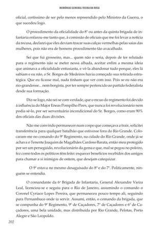 202
Memórias General Vieira da Rosa
oficial, certíssimo de ser pelo menos repreendido pelo Ministro da Guerra, o
que sucedeu logo.
O procedimento da oficialidade do 8º ou antes da quinta brigada de in-
fantaria enfarou-me tanto que, à comissão de oficiais que me foi levar a notícia
da recusa, declarei que eles deviam trocar suas calças vermelhas pelas saias das
mulheres, pois não era de homens procedimento tão avacalhado.
Sei que fui grosseiro, mas... quem não o seria, depois de ter relutado
para o regimento não se meter nessa alhada, aceitar enfim a mesma ideia
que animava a oficialidade entusiasta, e vê-la abandonar tudo porque, eles lá
sabiam e eu não, o Sr. Borges de Medeiros havia começado sua retirada estra-
tégica. Que eu ficasse mal, nada tinham que ver com isso. Pois se eu não era
rio-grandense... nem borgista, por ter sempre pertencido ao partido federalista
desde sua formação.
Diz-se logo, não sei se com verdade, que o recuo do regimento foi devido
à influência do Major Eneas Pompilho Pires, que nunca foi revolucionário nem
podia sê-lo, por ser serventuário incondicional do Sr. Borges, como eram 90%
dos oficiais das duas divisões.
Não me convindo permanecer num corpo que começava a trair, solicitei
transferência para qualquer batalhão que estivesse fora do Rio Grande. Colo-
caram-me no comando do 9º Regimento, na cidade do Rio Grande, onde já se
achava o Tenente Joaquim de Magalhães Cardoso Barata, então meu protegido
por ser um perseguido, revolucionário da gema e que, mal se pegou no poleiro,
fez como todos os políticos têm feito: esquecer benefícios recebidos dos amigos
para chamar a si inimigos de ontem, que desejam catequizar.
	 O 9º estava no mesmo desaguisado do 8º e do 7º. Politicamente, nin-
guém se entendia.
O comandante da 6a
Brigada de Infantaria, General Alexandre Vieira
Leal, licenciou-se e seguiu para o Rio de Janeiro, assumindo o comando o
Coronel Cyriaco Lopes Pereira, que permaneceu pouco tempo ali, seguindo
para Pernambuco onde ia servir. Assumi, então, o comando da brigada, que
se compunha do 9º Regimento, 9º de Caçadores, 7º de Caçadores e 6º de Ca-
çadores, uma bela unidade, mas distribuída por Rio Grande, Pelotas, Porto
Alegre e São Leopoldo.
 