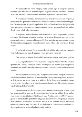 203
Memórias General Vieira da Rosa
No comando em Porto Alegre, entrei desde logo a conspirar com os
coronéis José Ricardo de Abreu Salgado, Argolo Mendes, Paulo de Oliveira,
Marechal Mesquita e outros muitos oficiais superiores e subalternos.
A ideia revolucionária não era somente do exército, não, era do povo, e
parece mesmo que nunca houve tanta harmonia de vista como nessa emergên-
cia. Parecia até que os partidos políticos do Rio Grande tinham desaparecido,
para que aparecesse somente o nome rio-grandense, que era olhado de todo o
Brasil como o Salvador necessário.
E o que se pretendia fazer era de molde a dar a hegemonia política
eterna ao Rio Grande, mas não a quis o papa verde dos pampas, esse gavião
carrapateiro a que chamam chimango. E não a quis, talvez receoso que a nova
República fizesse aparecer novos homens, o que não podia convir aos de sua
escola.
O ato heroico dos de Copacabana e Escola Militar foi o pretexto esperado
pelo Sr. Borges para trair. E quantas vezes traiu esse homem?
Que o digam os fatos desenrolados enquanto estive na Capital gaúcha.
S. Ex., segundo afirmavam o marechal Mesquita, Argolo Mendes e outros
que viviam a par da situação, voltara a conspirar, ou a dizer que conspirava,
animando os revolucionários sinceros, mas na verdade preparando mais uma
traição.
Numa reunião que fizemos na Rua Jerônimo Coelho, no apartamento do
atual Abrilino Pinto Bandeira, ficou resolvido que cada encarregado do trabalho
se dirigisse ao seu setor, e que se ia solicitar do Sr. Borges de Medeiros passes
permanentes para fazer-se a ligação necessária entre as diferentes unidades
espalhadas pelo Rio Grande.
Nessa ocasião, eu declarei que o meu serviço estava quase pronto e que
havia conseguido a remessa de mais seiscentos fuzis e um milhão de cartuchos
para os corpos da cidade do Rio Grande e de Pelotas, mas, se o Dr. Borges ne-
gasse os permanentes para fazer a ligação indispensável, era porque recuava
mais uma vez, cometendo mais uma traição. E fui profeta, deu-se a recusa e
o homem desapareceu da arena. É verdade que aí nunca enfrentou leões ou
tigres, pois estava invisível pela cerração política.
 